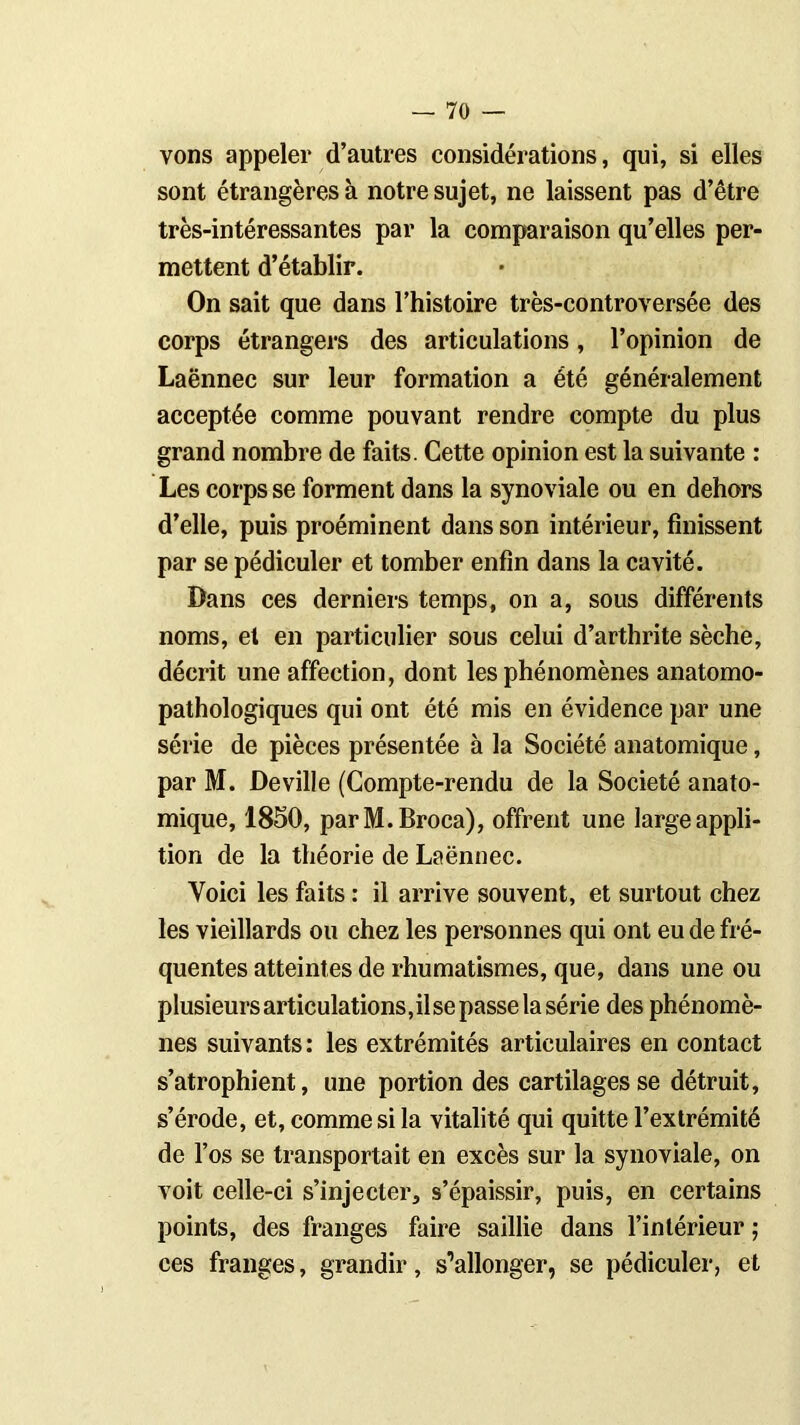 vons appeler d’autres considérations, qui, si elles sont étrangères à notre sujet, ne laissent pas d’être très-intéressantes par la comparaison qu’elles per- mettent d’établir. On sait que dans l’histoire très-controversée des corps étrangers des articulations, l’opinion de Laënnec sur leur formation a été généralement acceptée comme pouvant rendre compte du plus grand nombre de faits. Cette opinion est la suivante : Les corps se forment dans la synoviale ou en dehors d’elle, puis proéminent dans son intérieur, finissent par se pédiculer et tomber enfin dans la cavité. Dans ces derniers temps, on a, sous différents noms, et en particulier sous celui d’arthrite sèche, décrit une affection, dont les phénomènes anatomo- pathologiques qui ont été mis en évidence par une série de pièces présentée à la Société anatomique, par M. Deville (Compte-rendu de la Société anato- mique, 1850, parM.Broca), offrent une large appli- tion de la théorie de Laënnec. Yoici les faits : il arrive souvent, et surtout chez les vieillards ou chez les personnes qui ont eu de fré- quentes atteintes de rhumatismes, que, dans une ou plusieurs articulations, il se passe la série des phénomè- nes suivants: les extrémités articulaires en contact s’atrophient, une portion des cartilages se détruit, s’érode, et, comme si la vitalité qui quitte l’extrémité de l’os se transportait en excès sur la synoviale, on voit celle-ci s’injecter, s’épaissir, puis, en certains points, des franges faire saillie dans l’intérieur ; ces franges, grandir, s’allonger, se pédiculer, et