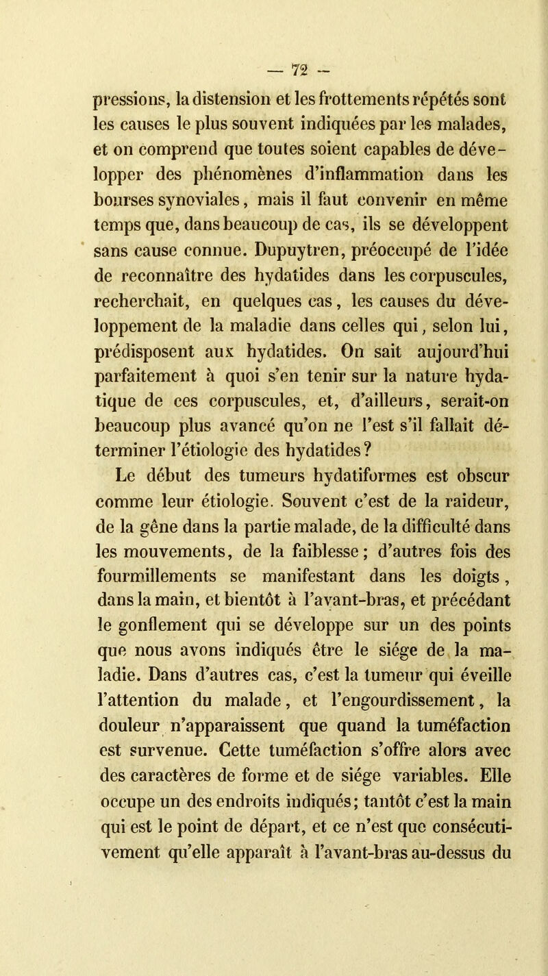 pressions, la distension et les frottements répétés sont les causes le plus souvent indiquées par les malades, et on comprend que toutes soient capables de déve- lopper des phénomènes d’inflammation dans les bourses svnoviales, mais il faut convenir en même temps que, dans beaucoup de cas, ils se développent sans cause connue. Dupuytren, préoccupé de l’idée de reconnaître des hydatides dans les corpuscules, recherchait, en quelques cas, les causes du déve- loppement de la maladie dans celles qui, selon lui, prédisposent aux hydatides. On sait aujourd’hui parfaitement à quoi s’en tenir sur la nature hyda- tique de ces corpuscules, et, d’ailleurs, serait-on beaucoup plus avancé qu’on ne l’est s’il fallait dé- terminer l’étiologie des hydatides? Le début des tumeurs hvdatiformes est obscur comme leur étiologie. Souvent c’est de la raideur, de la gêne dans la partie malade, de la difficulté dans les mouvements, de la faiblesse ; d’autres fois des fourmillements se manifestant dans les doigts, dans la main, et bientôt à l’avant-bras, et précédant le gonflement qui se développe sur un des points que nous avons indiqués être le siège de la ma- ladie. Dans d’autres cas, c’est la tumeur qui éveille l’attention du malade, et l’engourdissement, la douleur n’apparaissent que quand la tuméfaction est survenue. Cette tuméfaction s’offre alors avec des caractères de forme et de siège variables. Elle occupe un des endroits indiqués; tantôt c’est la main qui est le point de départ, et ce n’est que consécuti- vement qu’elle apparaît à l’avant-bras au-dessus du