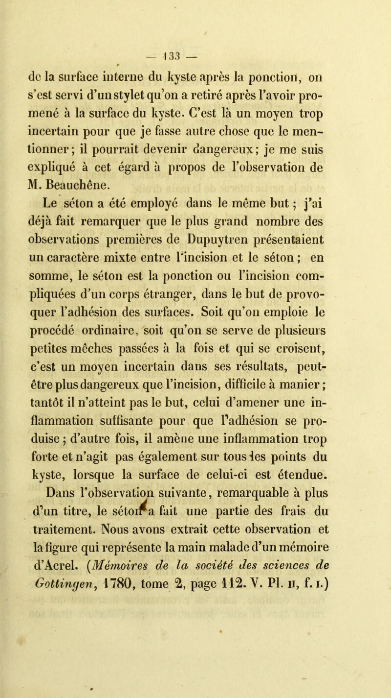 de la surface interne du kyste après la ponction, on s’est servi d’un stylet qu’on a retiré après l’avoir pro- mené à la surface du kyste. C’est là un moyen trop incertain pour que je fasse autre chose que le men- tionner; il pourrait devenir dangereux; je me suis expliqué à cet égard à propos de l’observation de M. Beauchêne. Le séton a été employé dans le même but ; j’ai déjà fait remarquer que le plus grand nombre des observations premières de Dupuytren présentaient un caractère mixte entre l'incision et le séton ; en somme, le séton est la ponction ou l’incision com- pliquées d’un corps étranger, dans le but de provo- quer l’adhésion des surfaces. Soit qu’on emploie le procédé ordinaire, soit qu’on se serve de plusieurs petites mèches passées à la fois et qui se croisent, c’est un moyen incertain dans ses résultats, peut- être plus dangereux que l’incision, difficile à manier ; tantôt il n’atteint pas le but, celui d’amener une in- flammation suffisante pour que l’adhésion se pro- duise ; d’autre fois, il amène une inflammation trop forte et n’agit pas également sur tous les points du kyste, lorsque la surface de celui-ci est étendue. Dans l’observation suivante, remarquable à plus d’un titre, le sétoii^a fait une partie des frais du traitement. Nous avons extrait cette observation et la figure qui représente la main malade d’un mémoire d’Acrel. (Mémoires de la société des sciences de Gottingen, 1780, tome 2, page 112. Y. PI. h, f. i.)