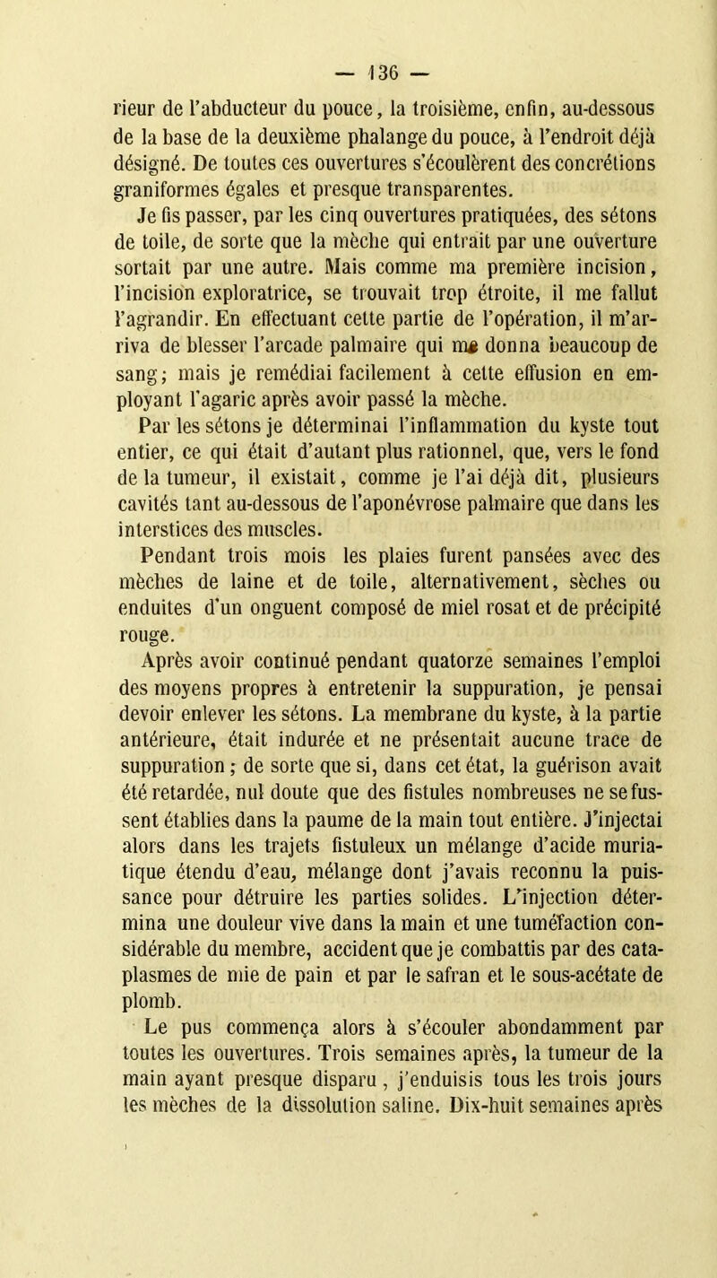 rieur de l’abducteur du pouce, la troisième, enfin, au-dessous de la base de la deuxième phalange du pouce, à l’endroit déjà désigné. De toutes ces ouvertures s’écoulèrent des concrétions graniformes égales et presque transparentes. Je fis passer, par les cinq ouvertures pratiquées, des sétons de toile, de sorte que la mèche qui entrait par une ouverture sortait par une autre. Mais comme ma première incision, l’incision exploratrice, se trouvait trop étroite, il me fallut l’agrandir. En effectuant cette partie de l’opération, il m’ar- riva de blesser l’arcade palmaire qui mj donna beaucoup de sang; mais je remédiai facilement à cette effusion en em- ployant l'agaric après avoir passé la mèche. Par les sétons je déterminai l’inflammation du kyste tout entier, ce qui était d’autant plus rationnel, que, vers le fond de la tumeur, il existait, comme je l’ai déjà dit, plusieurs cavités tant au-dessous de l’aponévrose palmaire que dans les interstices des muscles. Pendant trois mois les plaies furent pansées avec des mèches de laine et de toile, alternativement, sèches ou enduites d’un onguent composé de miel rosat et de précipité rouge. Après avoir continué pendant quatorze semaines l’emploi des moyens propres à entretenir la suppuration, je pensai devoir enlever les sétons. La membrane du kyste, à la partie antérieure, était indurée et ne présentait aucune trace de suppuration ; de sorte que si, dans cet état, la guérison avait été retardée, nul doute que des fistules nombreuses ne se fus- sent établies dans la paume de la main tout entière. J’injectai alors dans les trajets fistuleux un mélange d’acide muria- tique étendu d’eau, mélange dont j’avais reconnu la puis- sance pour détruire les parties solides. L’injection déter- mina une douleur vive dans la main et une tuméfaction con- sidérable du membre, accident que je combattis par des cata- plasmes de mie de pain et par le safran et le sous-acétate de plomb. Le pus commença alors à s’écouler abondamment par toutes les ouvertures. Trois semaines après, la tumeur de la main ayant presque disparu , j’enduisis tous les trois jours les mèches de la dissolution saline. Dix-huit semaines après