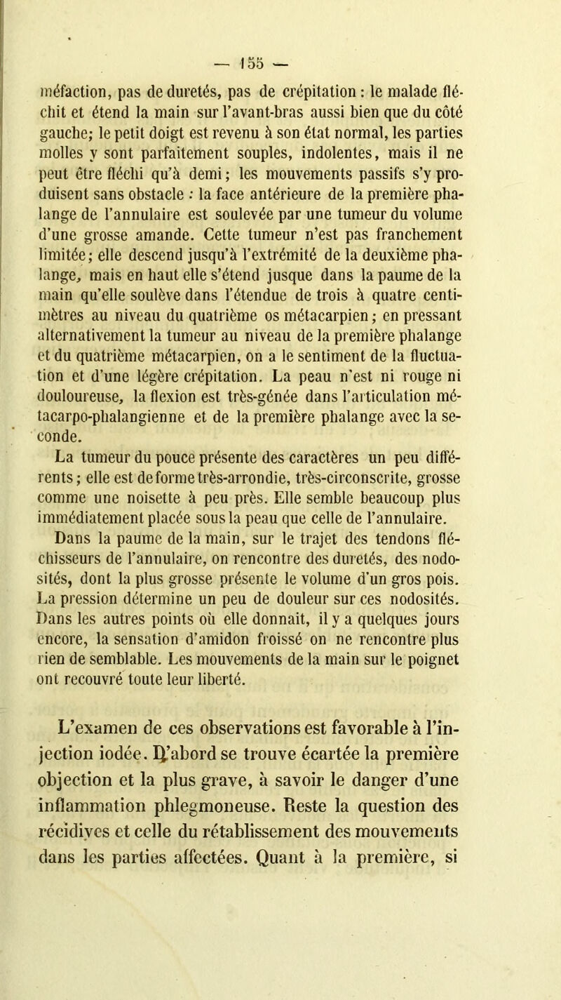 méfaction, pas de duretés, pas de crépitation: le malade flé- chit et étend la main sur l’avant-bras aussi bien que du côté gauche; le petit doigt est revenu à son état normal, les parties molles y sont parfaitement souples, indolentes, mais il ne peut être fléchi qu’à demi ; les mouvements passifs s’y pro- duisent sans obstacle ; la face antérieure de la première pha- lange de l’annulaire est soulevée par une tumeur du volume d’une grosse amande. Cette tumeur n’est pas franchement limitée; elle descend jusqu’à l’extrémité de la deuxième pha- lange, mais en haut elle s’étend jusque dans la paume de la main qu’elle soulève dans l’étendue de trois à quatre centi- mètres au niveau du quatrième os métacarpien ; en pressant alternativement la tumeur au niveau de la première phalange et du quatrième métacarpien, on a le sentiment de la fluctua- tion et d’une légère crépitation. La peau n’est ni rouge ni douloureuse, la flexion est très-génée dans l’articulation mé- tacarpo-phalangienne et de la première phalange avec la se- conde. La tumeur du pouce présente des caractères un peu diffé- rents ; elle est de forme très-arrondie, très-circonscrite, grosse comme une noisette à peu près. Elle semble beaucoup plus immédiatement placée sous la peau que celle de l’annulaire. Dans la paume de la main, sur le trajet des tendons flé- chisseurs de l’annulaire, on rencontre des duretés, des nodo- sités, dont la plus grosse présente le volume d’un gros pois. La pression détermine un peu de douleur sur ces nodosités. Dans les autres points où elle donnait, il y a quelques jours encore, la sensation d’amidon froissé on ne rencontre plus rien de semblable. Les mouvements de la main sur le poignet ont recouvré toute leur liberté. L’examen de ces observations est favorable à l’in- jection iodée. Q.’abord se trouve écartée la première objection et la plus grave, à savoir le danger d’une inflammation phlegmoneuse. Reste la question des récidives et celle du rétablissement des mouvements dans les parties affectées. Quant à la première, si