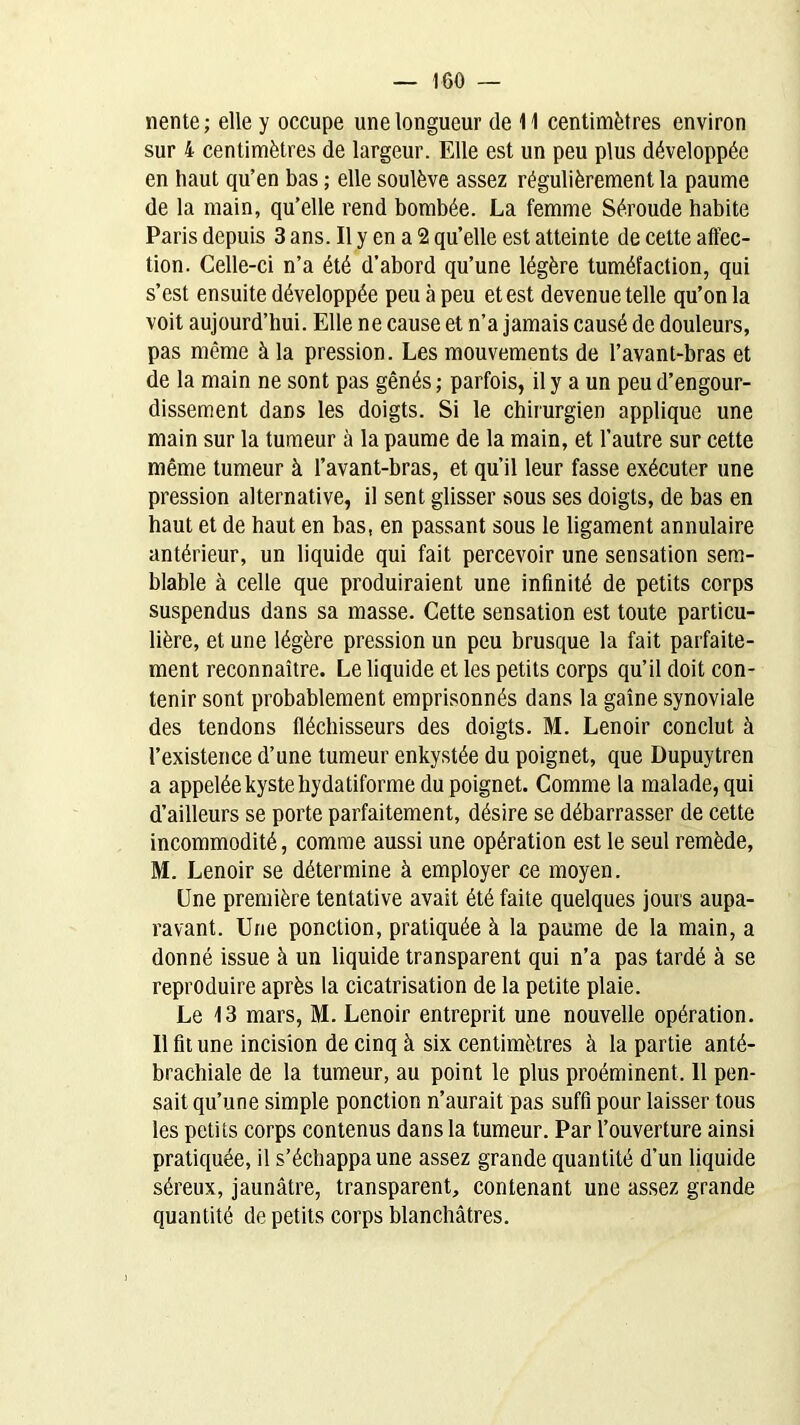 «ente ; elle y occupe une longueur de 11 centimètres environ sur 4 centimètres de largeur. Elle est un peu plus développée en haut qu’en bas ; elle soulève assez régulièrement la paume de la main, qu’elle rend bombée. La femme Séroude habite Paris depuis 3 ans. Il y en a 2 quelle est atteinte de cette affec- tion. Celle-ci n’a été d’abord qu’une légère tuméfaction, qui s’est ensuite développée peu à peu et est devenue telle qu’on la voit aujourd’hui. Elle ne cause et n’a jamais causé de douleurs, pas même à la pression. Les mouvements de l’avant-bras et de la main ne sont pas gênés; parfois, il y a un peu d’engour- dissement dans les doigts. Si le chirurgien applique une main sur la tumeur à la paume de la main, et l’autre sur cette même tumeur à l’avant-bras, et qu’il leur fasse exécuter une pression alternative, il sent glisser sous ses doigts, de bas en haut et de haut en bas, en passant sous le ligament annulaire antérieur, un liquide qui fait percevoir une sensation sem- blable à celle que produiraient une infinité de petits corps suspendus dans sa masse. Cette sensation est toute particu- lière, et une légère pression un peu brusque la fait parfaite- ment reconnaître. Le liquide et les petits corps qu’il doit con- tenir sont probablement emprisonnés dans la gaine synoviale des tendons fléchisseurs des doigts. M. Lenoir conclut à l’existence d’une tumeur enkystée du poignet, que Dupuytren a appelée kyste hydatiforme du poignet. Comme la malade, qui d’ailleurs se porte parfaitement, désire se débarrasser de cette incommodité, comme aussi une opération est le seul remède, M. Lenoir se détermine à employer ce moyen. Une première tentative avait été faite quelques jours aupa- ravant. Une ponction, pratiquée à la paume de la main, a donné issue à un liquide transparent qui n’a pas tardé à se reproduire après la cicatrisation de la petite plaie. Le 13 mars, M. Lenoir entreprit une nouvelle opération. Il fit une incision de cinq à six centimètres à la partie anté- brachiale de la tumeur, au point le plus proéminent, 11 pen- sait qu’une simple ponction n’aurait pas suffi pour laisser tous les petits corps contenus dans la tumeur. Par l’ouverture ainsi pratiquée, il s’échappa une assez grande quantité d’un liquide séreux, jaunâtre, transparent, contenant une assez grande quantité de petits corps blanchâtres.