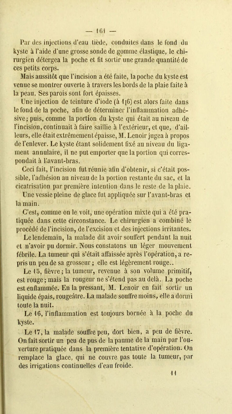 Par des injections d’eau tiède, conduites dans le fond du kyste à l’aide d’une grosse sonde de gomme élastique, le chi- rurgien détergea la poche et fit sortir une grande quantité de ces petits corps. Mais aussitôt que l’incision a été faite, la poche du kyste est venue se montrer ouverte à travers les bords de la plaie faite à la peau. Ses parois sont fort épaisses. Une injection de teinture d’iode (à 1[6) est alors faite dans le fond de la poche, afin de déterminer l’inflammation adlié- sive ; puis, comme la portion du kyste qui était au niveau de l’incision, continuait à faire saillie à l’extérieur, et que, d’ail- leurs, elle était extrêmement épaisse, M. Lenoir jugea à propos de l’enlever. Le kyste étant solidement fixé au niveau du liga- ment annulaire, il ne put emporter que la portion qui corres- pondait à l’avant-bras. Ceci fait, l’incision fut réunie afin d’obtenir, si c’était pos- sible, l’adhésion au niveau de la portion restante du sac, et la cicatrisation par première intention dans le reste de la plaie. Une vessie pleine de glace fut appliquée sur l’avant-bras et la main. C’est, comme on le voit, une opération mixte qui a été pra- tiquée dans cette circonstance. Le chirurgien a combiné le procédé de l’incision, de l’excision et des injections irritantes. Le lendemain, la malade dit avoir souffert pendant la nuit et n’avoir pu dormir. Nous constatons un léger mouvement fébrile. La tumeur qui s’était affaissée après l’opération, a re- pris un peu de sa grosseur ; elle est légèrement rouge.. Le !5, fièvre ; la tumeur, revenue à son volume primitif* est rouge ; mais la rougeur ne s’étend pas au delà. La poche est enflammée. En la pressant, M. Lenoir en fait sortir un liquide épais, rougeâtre. La malade souffre moins, elle a dormi toute la nuit. Le 16, l’inflammation est toujours bornée à la poche du kyste. Le 17, la malade souffre peu, dort bien, a peu de fièvre. On fait sortir un peu de pus de la paume de la main par l’ou- verture pratiquée dans la première tentative d’opération. On remplace la glace, qui ne couvre pas toute la tumeur, par des irrigations continuelles d’eau froide. 11