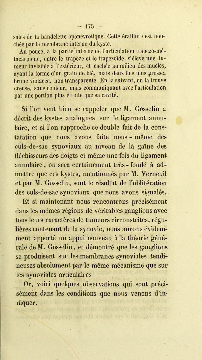 sales de la bandelette aponévrotique. Cette éraillure est bou- chée par la membrane interne du kyste. Au pouce, à la partie interne de l’articulation trapezo-mé- tacarpiene, entre le trapèze et le trapezoïde, s’élève une tu- meur invisible à l’extérieur, et cachée au milieu des mucles, ayant la forme d’un grain de blé, mais deux fois plus grosse, brune violacée, non transparente. En la suivant, on la trouve creuse, sans couleur, mais communiquant avec l’articulation par une portion plus étroite que sa cavité. Si l’on veut bien se rappeler que M. Gosselin a décrit des kystes analogues sur le ligament annu- laire, et si Ton rapproche ce double fait de la cons- tatation que nous avons faite nous - même des culs-de-sac synoviaux au niveau de la gaine des fléchisseurs des doigts et même une fois du ligament annulaire , on sera certainement très - fondé à ad- mettre que ces kystes, mentionnés par M. Yerneuil et par M. Gosselin, sont le résultat de l’oblitération des culs-de-sac synoviaux que nous avons signalés. Et si maintenant nous rencontrons précisément dans les mêmes régions de véritables ganglions avec tous leurs caractères de tumeurs circonstrites, régu- lières contenant de la synovie, nous aurons évidem- ment apporté un appui nouveau à la théorie géné- rale de M. Gosselin, et démontré que les ganglions se produisent sur les membranes synoviales tendi- neuses absolument par le même mécanisme que sur les synoviales articulaires Or, voici quelques observations qui sont préci- sément dans les conditions que nous venons d’in- diquer.