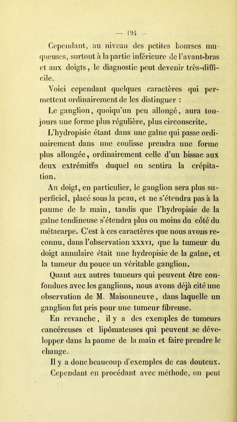 Cependant, au niveau des petites bourses mu- queuses, surtout à la partie inférieure de l’avant-bras et aux doigts, le diagnostic peut devenir très-diffi- cile. Voici cependant quelques caractères qui per- mettent ordinairement de les distinguer : Le ganglion, quoiqu’un peu allongé, aura tou- jours une forme plus régulière, plus circonscrite. L’hydropisie étant dans une gaine qui passe ordi- nairement dans une coulisse prendra une forme plus allongée, ordinairement celle d’un bissac aux deux extrémités duquel on sentira la crépita- tion. An doigt, en particulier, le ganglion sera plus su- perficiel, placé sous la peau, et ne s’étendra pas à la paume de la main, tandis que l’hydropisie de la gaine tendineuse s’étendra plus ou moins du côté du métacarpe. C’est à ces caractères que nous avons re- connu, dans l’observation xxxvi, que la tumeur du doigt annulaire était une hydropisie de la gaine, et la tumeur du pouce un véritable ganglion. Quant aux autres tumeurs qui peuvent être con- fondues avec les ganglions, nous avons déjà cité une observation de M. Maisonneuve, dans laquelle un ganglion fut pris pour une tumeur fibreuse. En revanche, il y a des exemples de tumeurs cancéreuses et lipômateuses qui peuvent se déve- lopper dans la paume de la main et faire prendre le change. Il y a donc beaucoup d’exemples de cas douteux. Cependant en procédant avec méthode, on peut