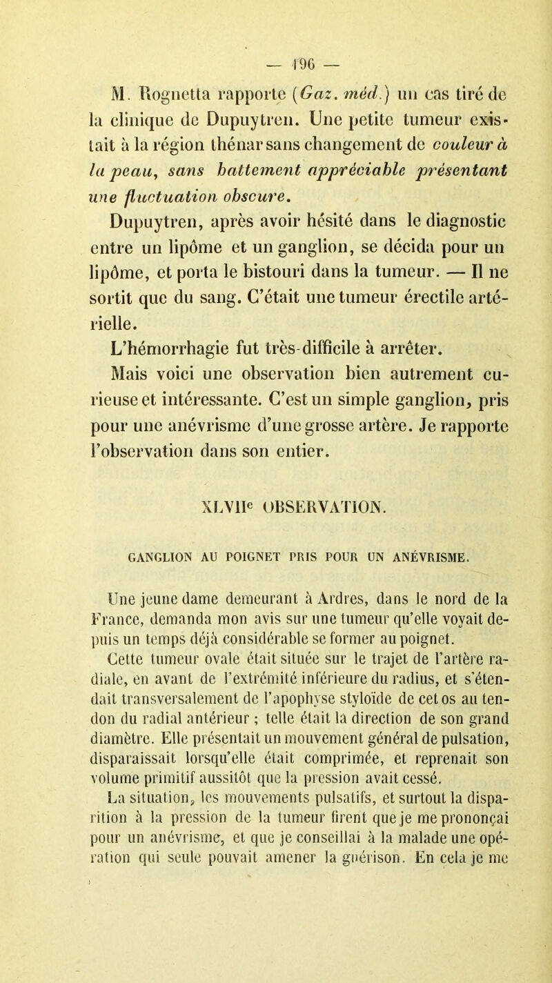 — 1% — M. Rognetta rapporte (Gaz. méd.) un cas tiré de la clinique de Dupuytren. Une petite tumeur exis- tait à la région thénar sans changement de couleur à la peau, sans battement appréciable présentant une fluctuation obscure. Dupuytren, après avoir hésité dans le diagnostic entre un lipôme et un ganglion, se décida pour un lipôme, et porta le bistouri dans la tumeur. — Il ne sortit que du sang. C’était une tumeur érectile arté- rielle. L’hémorrhagie fut très-difficile à arrêter. Mais voici une observation bien autrement cu- rieuse et intéressante. C’est un simple ganglion, pris pour une anévrisme d’une grosse artère. Je rapporte l’observation dans son entier. XLV1IC OBSERVATION. GANGLION AU POIGNET PRIS POUR UN ANÉVRISME. Une jeune dame demeurant à Ardres, dans le nord de la France, demanda mon avis sur une tumeur qu’elle voyait de- puis un temps déjà considérable se former au poignet. Cette tumeur ovale était située sur le trajet de l’artère ra- diale, en avant de l’extrémité inférieure du radius, et s’éten- dait transversalement de l’apophyse stylo'ide de cet os au ten- don du radial antérieur ; telle était la direction de son grand diamètre. Elle présentait un mouvement général de pulsation, disparaissait lorsqu’elle était comprimée, et reprenait son volume primitif aussitôt que la pression avait cessé. La situation, les mouvements pulsatifs, et surtout la dispa- rition à la pression de la tumeur firent que je me prononçai pour un anévrisme, et que je conseillai à la malade une opé- ration qui seule pouvait amener la guérison. En cela je me