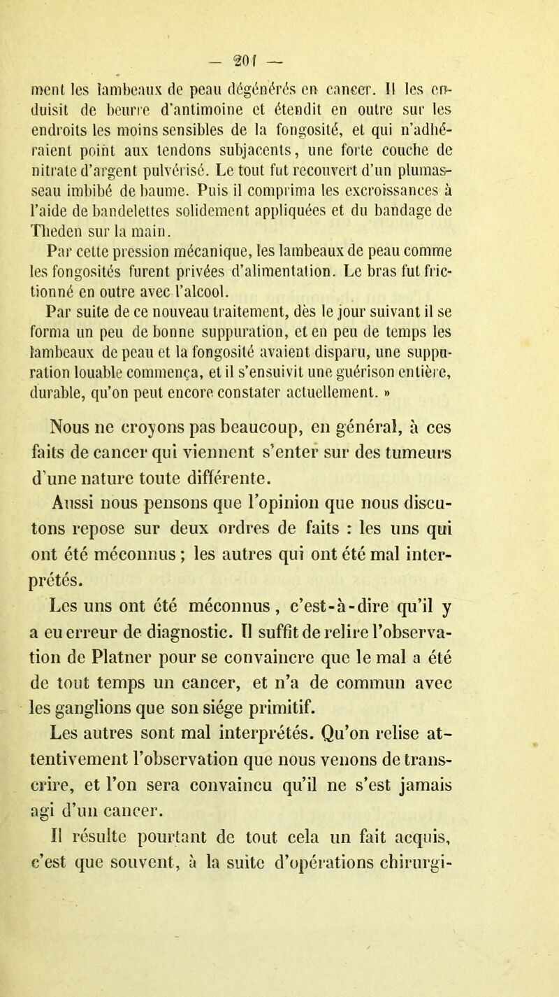 ment les lambeaux de peau dégénérés en cancer. 11 les en- duisit de beurre d'antimoine et étendit en outre sur les endroits les moins sensibles de la fongosité, et qui n’adhé- raient point aux tendons subjacents, une forte couche de nitrate d’argent pulvérisé. Le tout fut recouvert d’un plumas- seau imbibé de baume. Puis il comprima les excroissances à l’aide de bandelettes solidement appliquées et du bandage de Tlieden sur la main. Par cette pression mécanique, les lambeaux de peau comme les fongosités furent privées d’alimentation. Le bras fut fric- tionné en outre avec l’alcool. Par suite de ce nouveau traitement, dès le jour suivant il se forma un peu de bonne suppuration, et en peu de temps les lambeaux de peau et la fongosité avaient disparu, une suppu- ration louable commença, et il s’ensuivit une guérison entière, durable, qu’on peut encore constater actuellement. » Nous ne croyons pas beaucoup, en général, à ces faits de cancer qui viennent s’enter sur des tumeurs d’une nature toute différente. Aussi nous pensons que l’opinion que nous discu- tons repose sur deux ordres de faits : les uns qui ont été méconnus ; les autres qui ont été mal inter- prétés. Les uns ont été méconnus, c’est-à-dire qu’il y a eu erreur de diagnostic. Il suffit de relire l’observa- tion de Platner pour se convaincre que le mal a été de tout temps un cancer, et n’a de commun avec les ganglions que son siège primitif. Les autres sont mal interprétés. Qu’on relise at- tentivement l’observation que nous venons de trans- crire, et l’on sera convaincu qu’il ne s’est jamais agi d’un cancer. Il résulte pourtant de tout cela un fait acquis, c’est que souvent, à la suite d’opérations chirurgi-