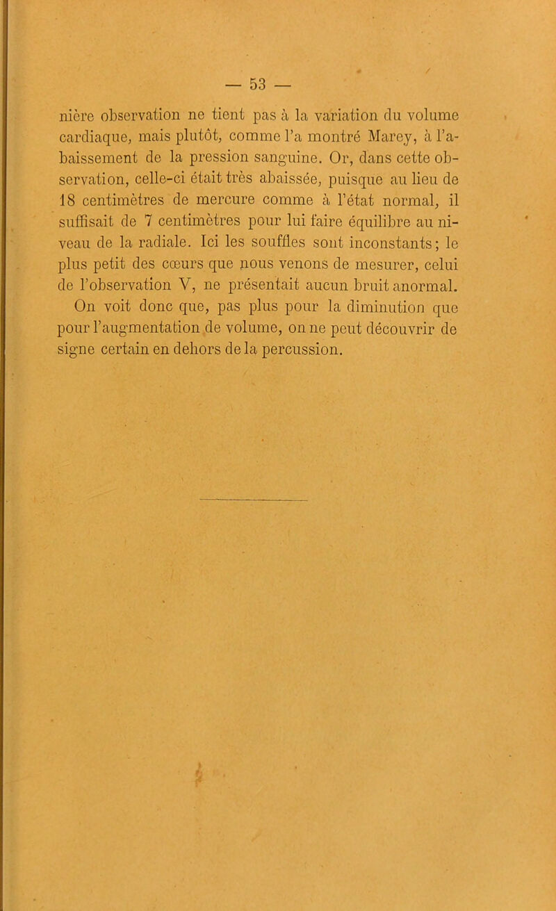 nière observation ne tient pas à la variation du volume cardiaque, mais plutôt, comme l’a montré Marey, à l’a- baissement de la pression sanguine. Or, dans cette ob- servation, celle-ci était très abaissée, puisque au lieu de 18 centimètres de mercure comme à l’état normal, il suffisait de 7 centimètres pour lui faire équilibre au ni- veau de la radiale. Ici les souffles sont inconstants; le plus petit des cœurs que nous venons de mesurer, celui de l’observation V, ne présentait aucun bruit anormal. On voit donc que, pas plus pour la diminution que pour l’augmentation de volume, on ne peut découvrir de signe certain en dehors de la percussion. }