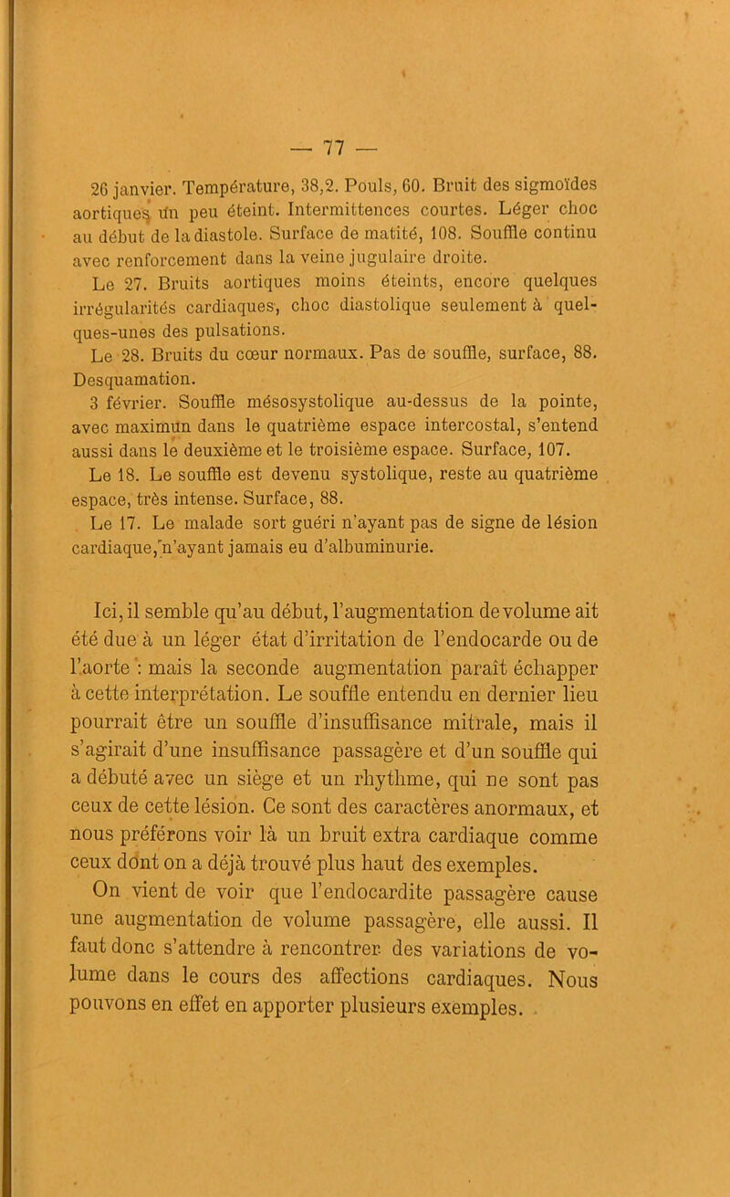 26 janvier. Température, 38,2. Pouls, 60. Bruit des sigmoïdes aortiques! dn peu éteint. Intermittences courtes. Léger choc au début de la diastole. Surface de matité, 108. Souffle continu avec renforcement dans la veine jugulaire droite. Le 27. Bruits aortiques moins éteints, encore quelques irrégularités cardiaques, choc diastolique seulement à quel- ques-unes des pulsations. Le 28. Bruits du cœur normaux. Pas de souffle, surface, 88. Desquamation. 3 février. Souffle mésosystolique au-dessus de la pointe, avec maximun dans le quatrième espace intercostal, s’entend aussi dans le deuxième et le troisième espace. Surface, 107. Le 18. Le souffle est devenu systolique, reste au quatrième espace, très intense. Surface, 88. Le 17. Le malade sort guéri n’ayant pas de signe de lésion cardiaque,n’ayant jamais eu d’albuminurie. Ici, il semble qu’au début, l’augmentation de volume ait été due à un léger état d’irritation de l’endocarde ou de l’aorte : mais la seconde augmentation paraît échapper à cette interprétation. Le souffle entendu en dernier lieu pourrait être un souffle d’insuffisance mitrale, mais il s’agirait d’une insuffisance passagère et d’un souffle qui a débuté avec un siège et un rhythme, qui ne sont pas ceux de cette lésion. Ce sont des caractères anormaux, et nous préférons voir là un bruit extra cardiaque comme ceux dont on a déjà trouvé plus haut des exemples. On vient de voir que l’endocardite passagère cause une augmentation de volume passagère, elle aussi. Il faut donc s’attendre à rencontrer, des variations de vo- lume dans le cours des affections cardiaques. Nous pouvons en effet en apporter plusieurs exemples.