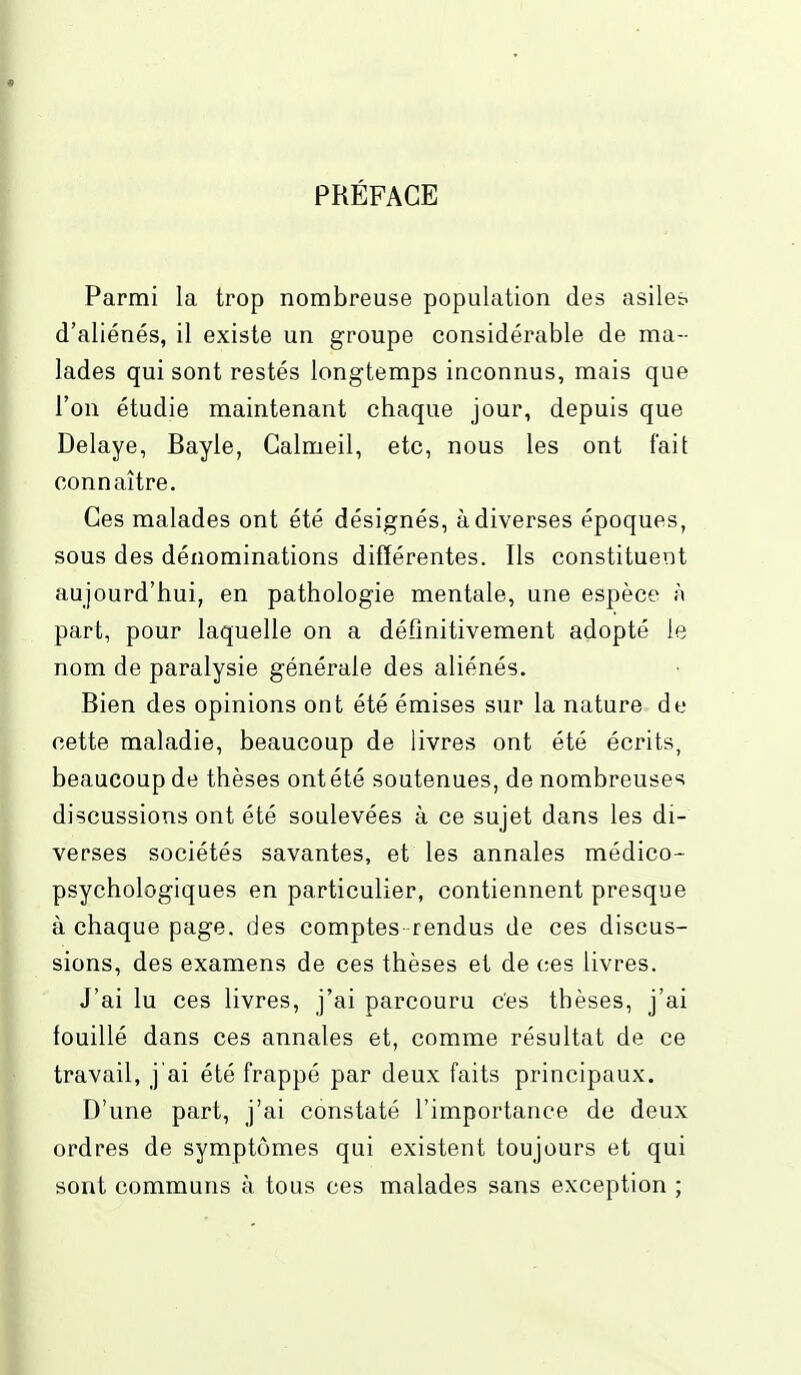 * PRÉFACE Parmi la trop nombreuse population des asiles d'aliénés, il existe un groupe considérable de ma- lades qui sont restés longtemps inconnus, mais que l'on étudie maintenant chaque jour, depuis que Délaye, Bayle, Galmeil, etc, nous les ont fait connaître. Ces malades ont été désignés, à diverses époques, sous des dénominations différentes. Ils constituent aujourd'hui, en pathologie mentale, une espèce à part, pour laquelle on a définitivement adopté le nom de paralysie générale des aliénés. Bien des opinions ont été émises sur la nature de cette maladie, beaucoup de livres ont été écrits, beaucoup de thèses ont été soutenues, de nombreuses discussions ont été soulevées à ce sujet dans les di- verses sociétés savantes, et les annales médico- psychologiques en particulier, contiennent presque à chaque page, des comptes- rendus de ces discus- sions, des examens de ces thèses et de ces livres. J'ai lu ces livres, j'ai parcouru ces thèses, j'ai fouillé dans ces annales et, comme résultat de ce travail, j'ai été frappé par deux faits principaux. D'une part, j'ai constaté l'importance de deux ordres de symptômes qui existent toujours et qui sont communs à tous ces malades sans exception ;