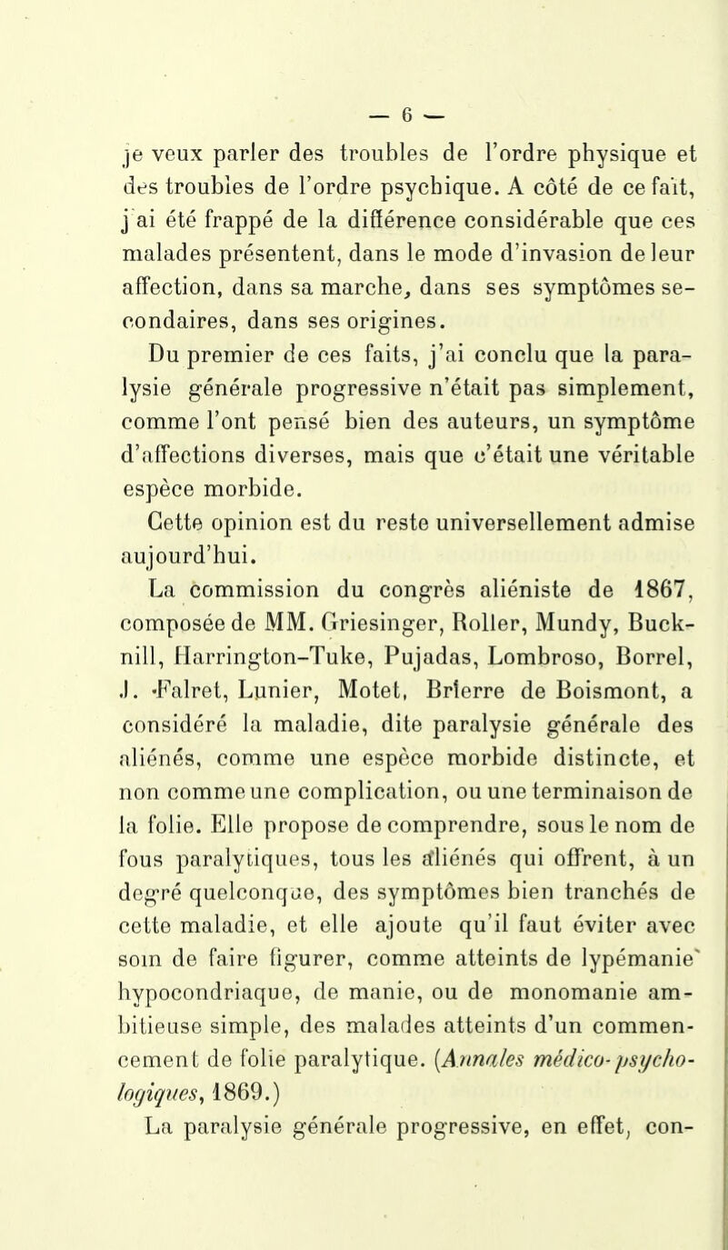 je veux parler des troubles de l'ordre physique et des troubles de l'ordre psychique. A côté de ce fait, j'ai été frappé de la différence considérable que ces malades présentent, dans le mode d'invasion de leur affection, dans sa marche, dans ses symptômes se- condaires, dans ses origines. Du premier de ces faits, j'ai conclu que la para- lysie générale progressive n'était pas simplement, comme l'ont pensé bien des auteurs, un symptôme d'affections diverses, mais que c'était une véritable espèce morbide. Cette opinion est du reste universellement admise aujourd'hui. La commission du congrès aliéniste de 1867, composée de MM. Griesinger, RoUer, Mundy, Buck- nill, Harrington-Tuke, Pujadas, Lombroso, Borrel, .). -Falret, Lunier, Motet, Brîerre de Boismont, a considéré la maladie, dite paralysie générale des aliénés, comme une espèce morbide distincte, et non comme une complication, ou une terminaison de la folie. Elle propose de comprendre, sous le nom de fous paralytiques, tous les atliénés qui offrent, à un degré quelconque, des symptômes bien tranchés de cette maladie, et elle ajoute qu'il faut éviter avec som de faire figurer, comme atteints de lypémanie' hypocondriaque, de manie, ou de monomanie am- bitieuse simple, des malades atteints d'un commen- cement de folie paralytique. [Annales médico- psycho- logiques, 1869.) La paralysie générale progressive, en effet, con-