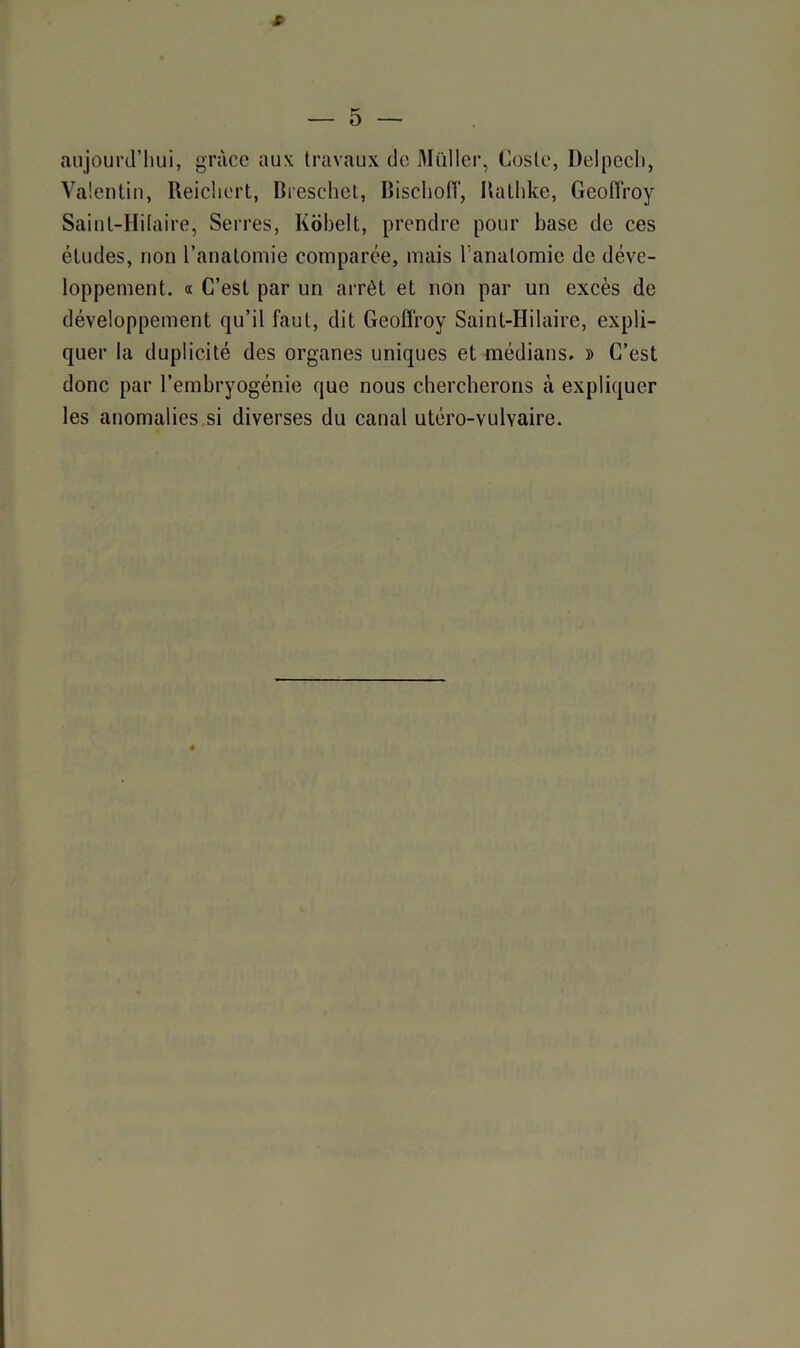 s — 5 — aujourd’hui, grâce aux travaux de Muller, Cosle, Delpech, Valentin, Reichert, Rreschet, Bischoiï, Rathke, Geoffroy Saint-Hilaire, Serres, Kobelt, prendre pour base de ces études, non l’anatomie comparée, mais Tanalomie de déve- loppement. « C’est par un arrêt et non par un excès de développement qu’il faut, dit Geoffroy Saint-Hilaire, expli- quer la duplicité des organes uniques et médians. » C’est donc par l’embryogénie que nous chercherons à expliquer les anomalies si diverses du canal utéro-vulvaire. ♦