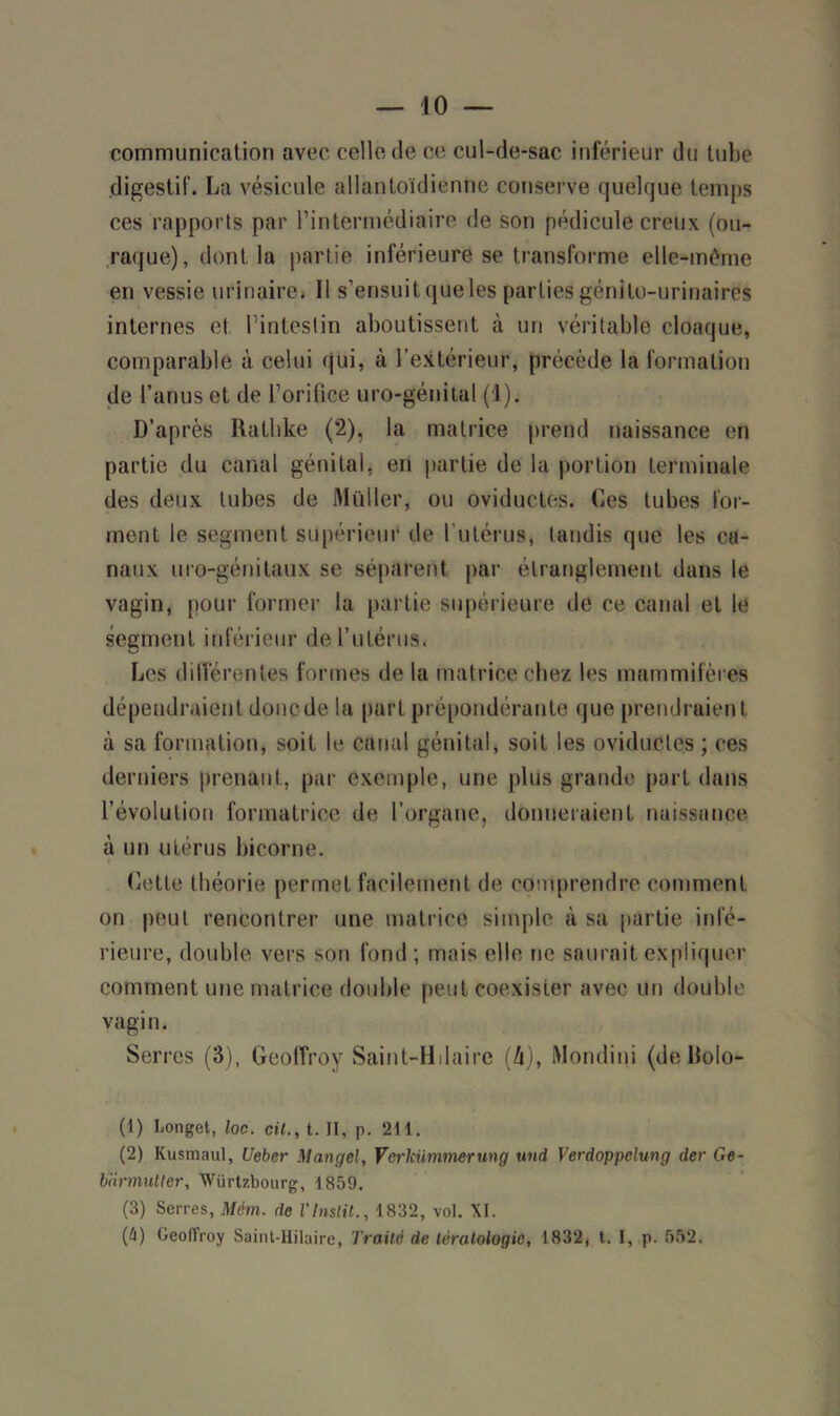 communication avec celle de ce cul-de-sac inférieur du tube digestif. La vésicule allantoïdientie conserve quelque temps ces rapports par l’intermédiaire de son pédicule creux (ou- .raque), dont la partie inférieure se transforme elle-même en vessie urinaire* Il s’ensuit queles parties génito-urinaires internes et l'intestin aboutissent à un véritable cloaque, comparable à celui qui, à l’extérieur, précède la formation de l’anus et de l’orifice uro-génital (1). D’après Rathke (2), la matrice prend naissance en partie du canal génital, en partie de la portion terminale des deux tubes de Muller, ou oviductes. Ces tubes for- ment le segment supérieur de l’utérus, tandis que les ca- naux uro-génitaux se séparent par étranglement dans le vagin, pour former la partie supérieure de ce canal et le segment inférieur de l’utérus. Les différentes formes de la matrice chez les mammifères dépendraient donc de la part prépondérante que prendraient à sa formation, soit le canal génital, soit les oviductes ; ces derniers prenant, par exemple, une plus grande part dans l’évolution formatrice de l’organe, donneraient naissance à un utérus bicorne. Cette théorie permet facilement de comprendre comment on peut rencontrer une matrice simple à sa partie infé- rieure, double vers son fond ; mais elle ne saurait expliquer comment une matrice double peut coexister avec un double vagin. Serres (3), Geoffroy Saint-Hliaire (Zi), Mondini (de Rolo- (1) Longet, loc. cil., t. II, p. 211. (2) Kusmaul, Ueber Mangel, Vcrlcümmerung und Verdoppelung der Ge- barmutter, Würtzbourg, 1859. (3) Serres, Mèm. de l'Instit., 1832, vol. XI. (4) Geoffroy Saint-Hilaire, Traite de tératologie, 1832, t. I, p. 552.