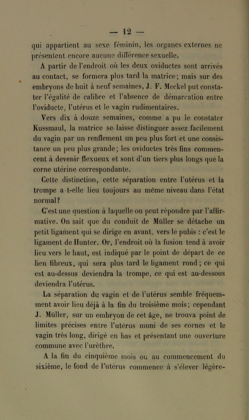 qui appartient au sexe féminin, les organes externes ne présentent encore aucune différence sexuelle. A partir de l’endroit où les deux oviductes sont arrivés au contact, se formera plus tard la matrice; mais sur des embryons de huit à neuf semaines, J. F. Meckel put consta- ter l’égalité de calibre et l’absence de démarcation entre l’oviducte, l’utérus et le vagin rudimentaires. Vers dix à douze semaines, comme a pu le constater Kussmaul, la matrice se-laisse distinguer assez facilement du vagin par un renflement un peu plus fort et une consis- tance un peu plus grande; les oviductes très fins commen- cent à devenir llexueux et sont d’un tiers plus longs que la corne utérine correspondante. Cette distinction, cette séparation entre l'utérus et la trompe a t-clle lieu toujours au même niveau dans l’état normal? C’est une question à laquelle on peut répondre par l’affir- mative. On sait que du conduit de Muller se détache un petit ligament qui se dirige en avant, vers le pubis : c’est le ligament de Hunter. Or, l’endroit où la fusion tend à avoir lieu vers le haut, est indiqué par le point de départ de ce lien fibreux, qui sera plus tard le ligament rond; ce qui est au-dessus deviendra la trompe, ce qui est au-dessous deviendra l’utérus. La séparation du vagin et de l’utérus semble fréquem- ment avoir lieu déjà à la fin du troisième mois; cependant J. Muller, sur un embryon de cet âge, ne trouva point de limites précises entre l’utérus muni de ses cornes et le vagin très long, dirigé en bas et présentant une ouverture commune avec l’urèthre. A la fin du cinquième mois ou au commencement du sixième, le fond de l’utérus commence à s’élever légère-