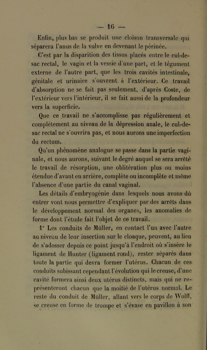 Enfin, plus bas se produit une cloison transversale qui séparera l’anus de la vulve en devenant le périnée. C’est par la disparition des tissus placés entre le cul-de- sac rectal, le vagin et la vessie (l’une part, et le tégument externe de l’autre part, que les trois cavités intestinale, génitale et urinaire s’ouvrent à l’extérieur. Ce travail d’absorption ne se fait pas seulement, d’après Coste, de l’extérieur vers l’intérieur, il se fait aussi de la profondeur vers la superficie. Que ce travail ne s’accomplisse pas régulièrement et complètement au niveau de la dépression anale, le cul-de- sac rectal ne s’ouvrira pas, et nous aurons une imperfection du rectum. Qu’un phénomène analogue se passe dans la partie vagi- nale, et nous aurons, suivant le degré auquel se sera arrêté le travail de résorption, une oblitération plus ou moins étendue d’avant en arrière, complète ou incomplète et même l’absence d’une partie du canal vaginal. Les détails d’embryogénie dans lesquels nous avons dû entrer vont nous permettre d’expliquer par des arrêts dans le développement normal des organes, les anomalies de forme dont l’étude fait l’objet de ce travail. 1° Les conduits de Muller, en contact l’un avec l’autre au niveau de leur insertion sur le cloaque, peuvent, au lieu de s’adosser depuis ce point jusqu’à l’endroit où s’insère le ligament de Hunter (ligament rond), rester séparés dans toute la partie qui devra former l’utérus. Chacun de ces conduits subissant cependant l’évolution qui le creuse, d’une cavité formera ainsi deux utérus distincts, mais qui ne re- présenteront chacun que la moitié de l’utérus normal. Le reste du conduit de Muller, allant vers le corps de WolfT, se creuse en forme de trompe et s’évase en pavillon à son