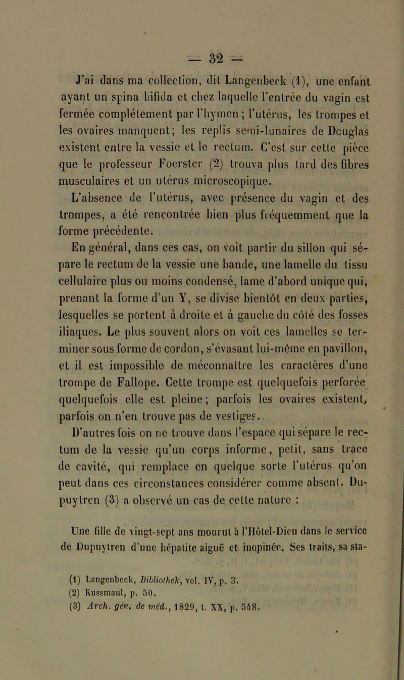 — 32 J’ai dans ma collection, dit Langenbeck (1), une enfant ayant un spina bifida et cliez laquelle l’entrée du vagin est fermée complètement par l’hymen ; l’utérus, les trompes et les ovaires manquent; les replis semi-lunaires de Douglas existent entre la vessie et le rectum. C’est sur cette pièce que le professeur Foerster (2) trouva plus lard des fibres musculaires et un utérus microscopique. L’absence de l’utérus, avec présence du vagin et des trompes, a été rencontrée bien plus fréquemment que la forme précédente. En général, dans ces cas, on voit partir du sillon qui sé- pare le rectum de la vessie une bande, une lamelle du tissu cellulaire plus ou moins condensé, lame d’abord unique qui, prenant la forme d’un Y, se divise bientôt en deux parties, lesquelles se portent à droite et à gauche du côté des fosses iliaques. Le plus souvent alors on voit ces lamelles se ter- miner sous forme de cordon, s’évasant lui-même en pavillon, et il est impossible de méconnaître les caractères d’une trompe de Fallope. Cette trompe est quelquefois perforée quelquefois elle est pleine ; parfois les ovaires existent, parfois on n’en trouve pas de vestiges. D’autres fois on ne trouve dans l’espace qui sépare le rec- tum de la vessie qu’un corps informe, petit, sans trace de cavité, qui remplace en quelque sorte l’utérus qu’on peut dans ces circonstances considérer comme absent. Du- puytren (3) a observé un cas de cette nature : Une fille de vingt-sept ans mourut à l’Hôtel-Dicu dans le service de Dupuylren d’une hépatite aiguë et inopinée. Ses traits, sa sta- (1) Langenbeck, Bibliolhck, xo\. IV, p. 3. (2) Kussmaul, p. 50. (3) Arch. gcv. de méd., 1829, t. XX, p. 548.