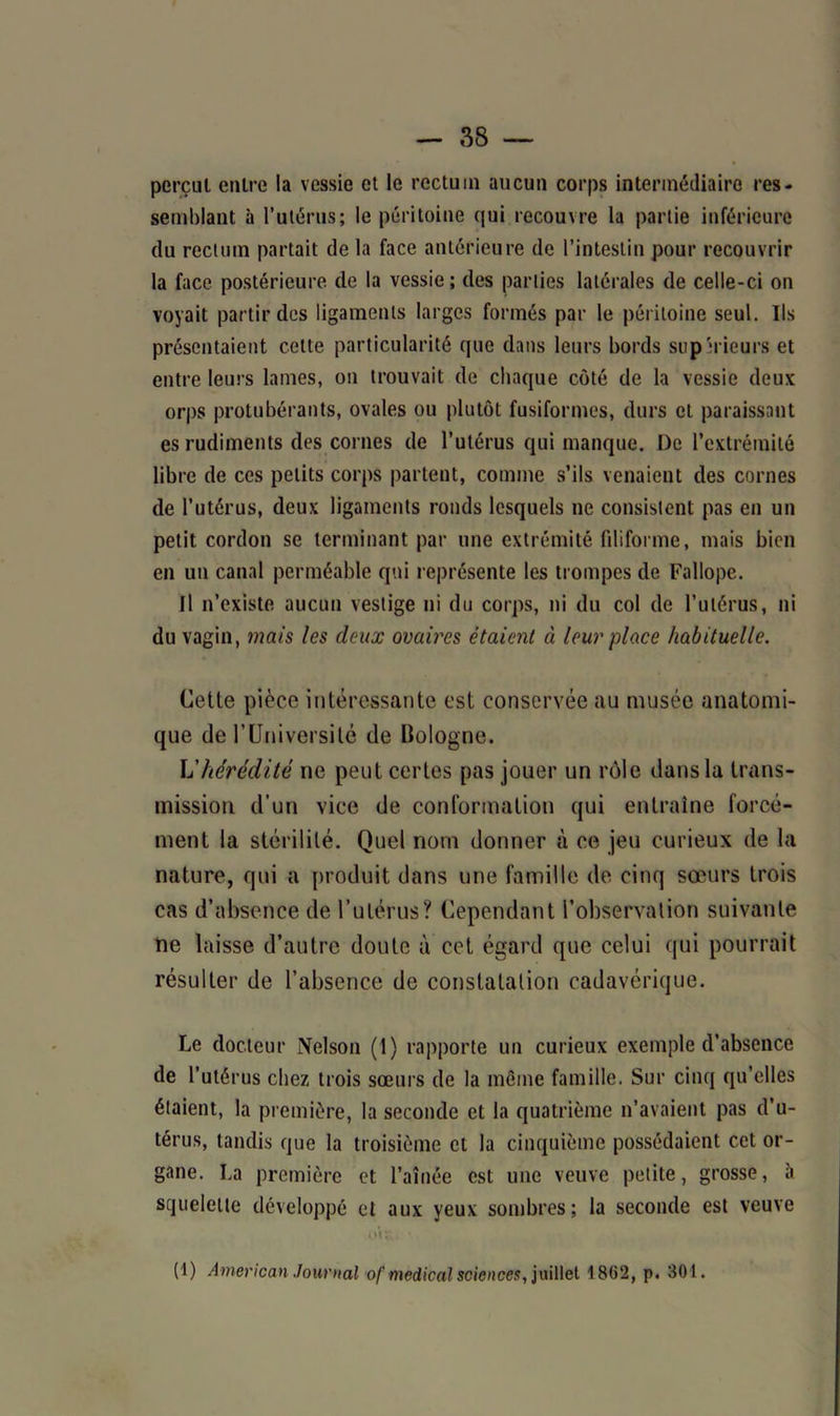 perçut entre la vessie et le rectum aucun corps intermédiaire res- semblant à l’utérus; le péritoine qui recouvre la partie inférieure du rectum partait de la face antérieure de l’intestin pour recouvrir la face postérieure de la vessie ; des parties latérales de celle-ci on voyait partir des ligaments larges formés par le péritoine seul. Ils présentaient cette particularité que dans leurs bords supérieurs et entre leurs lames, on trouvait de chaque côté de la vessie deux orps protubérants, ovales ou plutôt fusiformes, durs et paraissant es rudiments des cornes de l’utérus qui manque. De l’extrémité libre de ces petits corps partent, comme s’ils venaient des cornes de l’utérus, deux ligaments ronds lesquels ne consistent pas en un petit cordon se terminant par une extrémité filiforme, mais bien en un canal perméable qui représente les trompes de Fallope. Il n’existe aucun vestige ni du corps, ni du col de l’utérus, ni du vagin, mais les deux ovaires étaient à leur place habituelle. Cette pièce intéressante est conservée au musée anatomi- que de rUniversité de Bologne. L'hérédité ne peut certes pas jouer un rôle dans la trans- mission d’un vice de conformation qui entraîne forcé- ment la stérilité. Quel nom donner à ce jeu curieux de la nature, qui a produit dans une famille de cinq sœurs trois cas d’absence de l’utérus? Cependant l’observation suivante ne laisse d’autre doute à cet égard que celui qui pourrait résulter de l’absence de constatation cadavérique. Le docteur Nelson (1) rapporte un curieux exemple d’absence de l’utérus chez trois sœurs de la même famille. Sur cinq qu’elles étaient, la première, la seconde et la quatrième n’avaient pas d’u- térus, tandis que la troisième et la cinquième possédaient cet or- gane. La première et l’aînée est une veuve petite, grosse, à squelette développé et aux yeux sombres; la seconde est veuve OC; (1) American Journal of medical scienoes, juillet 1862, p. 301.