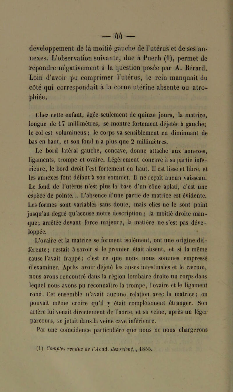 développement de la moitié gauche de l’utérus et de ses an- nexes. L’observation suivante, due à Puech (1), permet de répondre négativement à la question posée par A. Bérard. Loin d’avoir pu comprimer l’utérus, le rein manquait du côté qui correspondait à la corne utérine absente ou atro- phiée. Chez cette enfant, âgée seulement de quinze jours, la matrice, longue de 17 millimètres, se montre fortement déjetée à gauche; le col est volumineux; le corps va sensiblement en diminuant de bas en haut, et son fond n’a plus que 2 millimètres. Le bord latéral gauche, concave, donne attache aux annexes, ligaments, trompe et ovaire. Légèrement concave à sa partie infé- rieure, le bord droit l’est fortement en haut. Il est lisse et libre, et les annexes font défaut à son sommet. Il ne reçoit aucun vaisseau. Le fond de l’utérus n’est plus la base d’un cône aplati, c’est une espèce de pointe... L’absence d’une partie de matrice est évidente. Les formes sont variables sans doute, mais elles ne le sont point jusqu’au degré qu’accuse notre description ; la moitié droite man- que; arrêtée devant force majeure, la matière ne s’est pas déve- loppée. L’ovaire et la matrice se forment isolément, ont une origine dif- férente; restait à savoir si le premier était absent, et si la même cause l’avait frappé; c’est ce que nous nous sommes empressé d’examiner. Après avoir déjeté les anses intestinales et le cæcum, nous avons rencontré dans la région lombaire droite un corps dans lequel nous avons pu reconnaître la trompe, l’ovaire et le ligament rond. Cet ensemble n’avait aucune relation avec la matrice; on pouvait même croire qu’il y était complètement étranger. Son artère lui venait directement de l’aorte, et sa veine, après un léger parcours, se jetait dans Ja veine cave inférieure. Par une coïncidence particulière que nous ne nous chargerons (1) Comptes rendus de l'Acad. des scient1855.