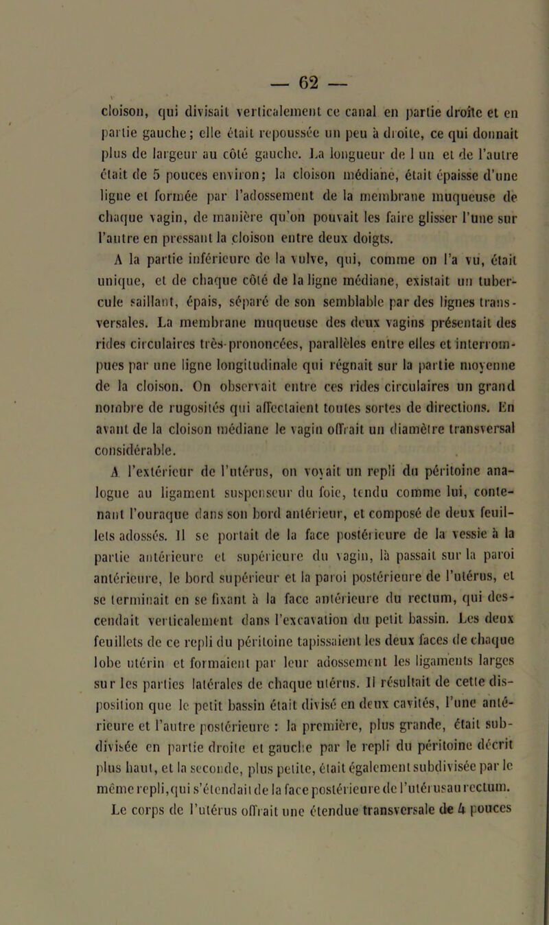 cloison, qui divisait verticalement ce canal en partie droite et en partie gauche; elle était repoussée un peu à droite, ce qui donnait plus de largeur au côté gauche. La longueur de 1 un et de l’autre était de 5 pouces environ; la cloison médiane, était épaisse d’une ligne et formée par l’adossement de la membrane muqueuse de chaque vagin, de manière qu’on pouvait les faire glisser l’une sur l’autre en pressant la cloison entre deux doigts. A la partie inférieure de la vulve, qui, comme on l’a vu, était unique, et de chaque côté de la ligne médiane, existait un tuber- cule saillant, épais, séparé de son semblable par des lignes trans- versales. La membrane muqueuse des deux vagins présentait des rides circulaires très-prononcées, parallèles entre elles et interrom- pues par une ligne longitudinale qui régnait sur la partie moyenne de la cloison. On observait entre ces rides circulaires un grand nombre de rugosités qui affectaient tontes sortes de directions. En avant de la cloison médiane le vagin offrait un diamètre transversal considérable. A l’extérieur de l’utérus, on voyait un repli du péritoine ana- logue au ligament suspcnseur du foie, tendu comme lui, conte- nant l’ouraque dans son bord antérieur, et composé de deux feuil- lets adossés. 11 se portait de la face postérieure de la vessie «à la partie antérieure et supérieure du vagin, là passait sur la paroi antérieure, le bord supérieur et la paroi postérieure de l’utérus, et se terminait en se fixant à la face antérieure du rectum, qui des- cendait verticalement dans l’excavation du petit bassin. Les deux feuillets de ce repli du péritoine tapissaient les deux faces de chaque lobe utérin et formaient par leur adossement les ligaments larges sur les parties latérales de chaque utérus. Il résultait de cette dis- position que le petit bassin était divisé en deux cavités, l’une anté- rieure et l’autre postérieure : la première, plus grande, était sub- divisée en partie droite et gauche par le repli dit péritoine décrit plus haut, et la seconde, plus petite, était également subdivisée par le même repli,qui s’étendait de la face postérieure de l’uléi usait rectum. Le corps de l’utérus offrait une étendue transversale de U pouces