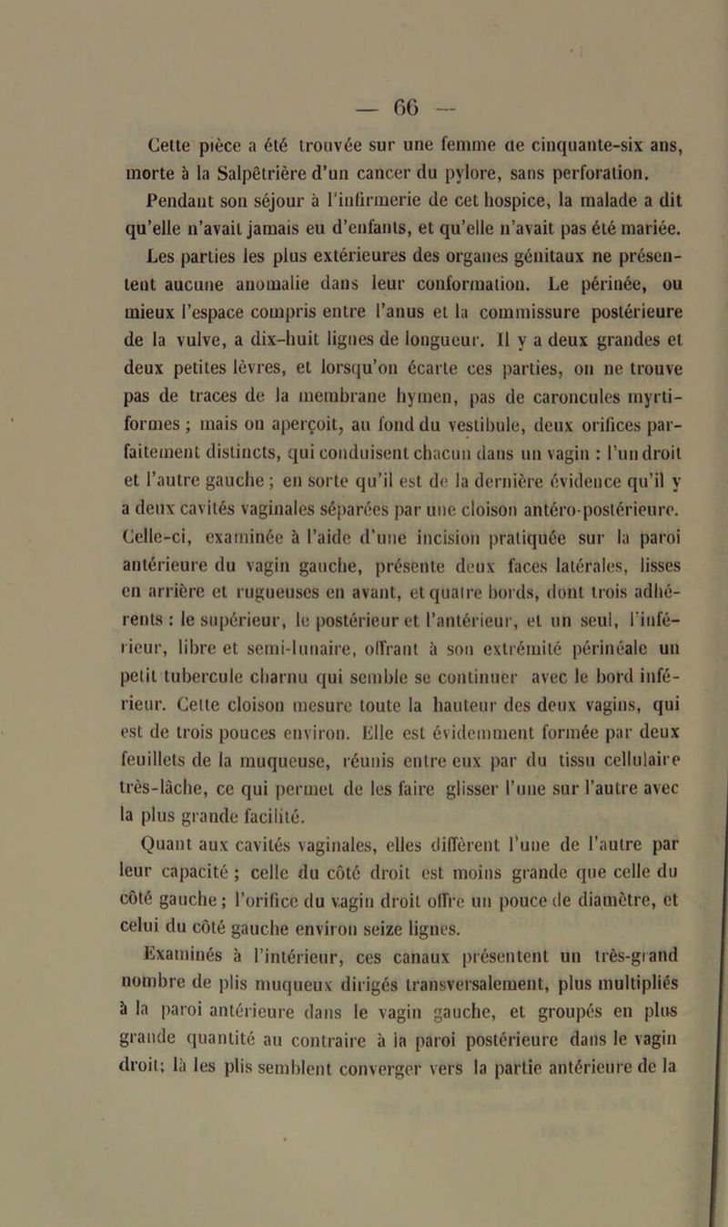 — 6G Cette pièce a été trouvée sur une femme cte cinquante-six ans, morte b la Salpêtrière d’un cancer du pylore, sans perforation. Pendant son séjour à l'infirmerie de cet hospice, la malade a dit qu’elle n’avait jamais eu d’enfants, et qu’elle n’avait pas été mariée. Les parties les plus extérieures des organes génitaux ne présen- tent aucune anomalie dans leur conformation. Le périnée, ou mieux l’espace compris entre l’anus et la commissure postérieure de la vulve, a dix-huit lignes de longueur. Il y a deux grandes et deux petites lèvres, et lorsqu’on écarte ces parties, on ne trouve pas de traces de la membrane hymen, pas de caroncules myrti- formes ; mais on aperçoit, au fond du vestibule, deux orifices par- faitement distincts, qui conduisent chacun dans un vagin : l’un droit et l’autre gauche ; en sorte qu’il est de la dernière évidence qu’il y a deux cavités vaginales séparées par une cloison antéro-postérieure. Celle-ci, examinée à l’aide d’une incision pratiquée sur la paroi antérieure du vagin gauche, présente deux faces latérales, lisses en arrière et rugueuses en avant, et quatre bords, dont trois adhé- rents : le supérieur, le postérieur et l’antérieur, et un seul, l'infé- rieur, libre et semi-lunaire, offrant à son extrémité périnéale un petit tubercule charnu qui semble se continuer avec le bord infé- rieur. Celte cloison mesure toute la hauteur des deux vagins, qui est de trois pouces environ. Elle est évidemment formée par deux feuillets de la muqueuse, réunis entre eux par du tissu cellulaire très-lâche, ce qui permet de les faire glisser l’une sur l’autre avec la plus grande facilité. Quant aux cavités vaginales, elles diffèrent l’une de l’autre par leur capacité ; celle du côté droit est moins grande que celle du côté gauche ; l’orifice du vagin droit offre un pouce de diamètre, et celui du côté gauche environ seize lignes. Examinés à l’intérieur, ces canaux présentent un très-grand nombre de plis muqueux dirigés transversalement, plus multipliés à la paroi antérieure dans le vagin gauche, et groupés en plus grande quantité au contraire à la paroi postérieure dans le vagin droit; là les plis semblent converger vers la partie antérieure de la