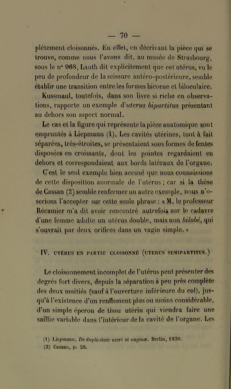 plétement cloisonnés. En elïet, en décrivant la pièce qui se trouve, comme nous l’avons dit, au musée de Strasbourg, sous le n° 968, Lauth dit explicitement que cet utérus, vu le peu de profondeur de la scissure antéro-postérieure, semble établir une transition entre les formes bicorne et biloculaire. Kussmaul, toutefois, dans son livre si riche en observa- tions, rapporte un exemple d''utérus bipartitus présentant au dehors son aspect normal. Le cas et la figure qui représente la pièce anatomique sont empruntés à Liepmann (1). Les cavités utérines, tout à fait séparées, très-étroites, se présentaient sous formes de fentes disposées en croissants, dont les pointes regardaient en dehors et correspondaient aux bords latéraux de l’organe. C’est le seul exemple bien accusé que nous connaissions de cette disposition anormale de l’utérus ; car si la thèse deCassan (2) semble renfermer un autre exemple, nous n’o- serions l’accepler sur cette seule phrase : « M. le professeur Récamier m’a dit avoir rencontré autrefois sur le cadavre d’une femme adulte un utérus double, mais non bilobé, qui s’ouvrait par deux orifices dans un vagin simple. » IV. UTÉRUS EN PARTIE CLOISONNÉ (UTERUS SEMI PARTITES.) Le cloisonnement incomplet de l’utérus peut présenter des degrés fort divers, depuis la séparation à peu près complète des deux moitiés (sauf à l'ouverture inférieure du col), jus- qu’à l’existence d’un renflement plus ou moins considérable, d’un simple éperon de tissu utérin qui viendra faire une saillie variable dans l’intérieur delà cavité de l’organe. Les (1) Liepmann, Deduplicitate uteri cl vaginæ. Berlin, 1830. (2) Cassan, p. 28.