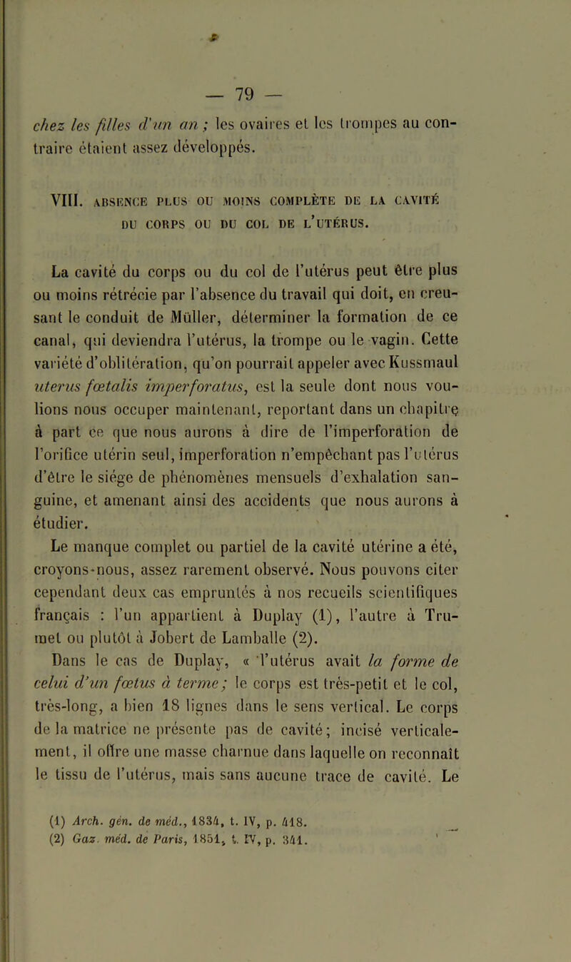 chez les filles d'un an ; les ovaires et les trompes au con- traire étaient assez développés. VIII. absence plus ou moins complète de la cavité DU CORPS OU DU COL DE L’UTÉRUS. La cavité du corps ou du col de l’utérus peut être plus ou moins rétrécie par l’absence du travail qui doit, en creu- sant le conduit de Müller, déterminer la formation de ce canal, qui deviendra l’utérus, la trompe ou le vagin. Cette variété d’oblitération, qu’on pourrait appeler avec Kussmaul utérus fœtalis imperforatus, est la seule dont nous vou- lions nous occuper maintenant, reportant dans un chapitrç à part ce que nous aurons à dire de l’imperforation de l’orifice utérin seul, imperforation n’empêchant pas l’utérus d’être le siège de phénomènes mensuels d’exhalation san- guine, et amenant ainsi des accidents que nous aurons à étudier. Le manque complet ou partiel de la cavité utérine a été, croyons-nous, assez rarement observé. Nous pouvons citer cependant deux cas empruntés à nos recueils scientifiques français : l’un appartient à Duplay (1), l’autre à Tru- mel ou plutôt à Jobert de Lamballe (2). Dans le cas de Duplay, « l’utérus avait la forme de celui d’un fœtus à terme; le corps est très-petit et le col, très-long, a bien 18 lignes dans le sens vertical. Le corps de la matrice ne présente pas de cavité; incisé verticale- ment, il olïre une masse charnue dans laquelle on reconnaît le tissu de l’utérus, mais sans aucune trace de cavité. Le (1) Arch. gèn. de méd., 1834, t. IV, p. 418. (2) Gaz méd. de Paris, 1851, t. IV, p. 341.