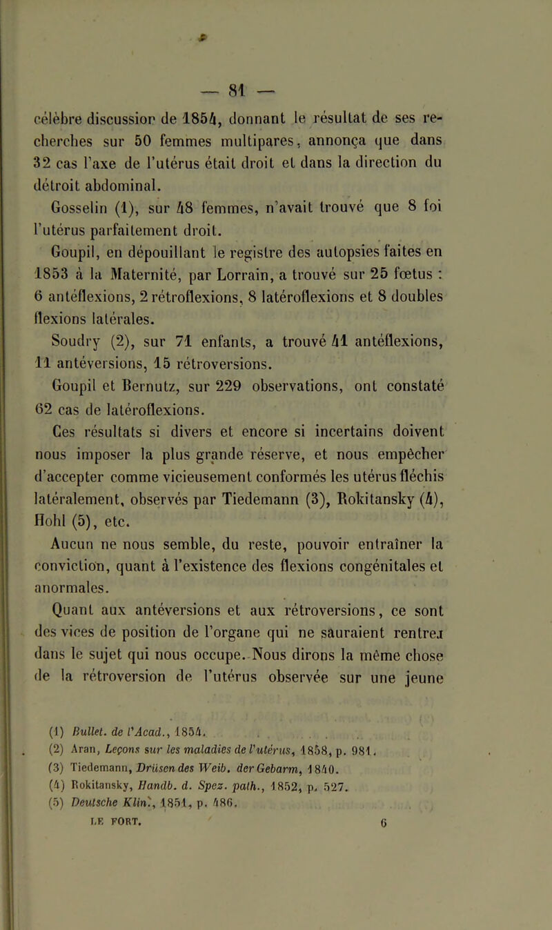 # — 8! — célèbre discussion de 1854, donnant le résultat de ses re- cherches sur 50 femmes multipares, annonça que dans 32 cas l’axe de l’utérus était droit et dans la direction du détroit abdominal. Gosselin (1), sur 48 femmes, n’avait trouvé que 8 foi l’utérus parfaitement droit. Goupil, en dépouillant le registre des autopsies faites en 1853 à la Maternité, par Lorrain, a trouvé sur 25 fœtus : 0 antéflexions, 2 rétroflexions, 8 latéroflexions et 8 doubles flexions latérales. Soudry (2), sur 71 enfants, a trouvé 41 antéflexions, Il antéversions, 15 rétroversions. Goupil et Bernutz, sur 229 observations, ont constaté 62 cas de latéroflexions. Ces résultats si divers et encore si incertains doivent nous imposer la plus grande réserve, et nous empêcher d’accepter comme vicieusement conformés les utérus fléchis latéralement, observés par Tiedemann (3), Roldtansky (4), Hohl (5), etc. Aucun ne nous semble, du reste, pouvoir entraîner la conviction, quant à l’existence des flexions congénitales et anormales. Quant aux antéversions et aux rétroversions, ce sont des vices de position de l’organe qui ne sauraient rentrer dans le sujet qui nous occupe. Nous dirons la même chose de la rétroversion de l’utérus observée sur une jeune (1) Bullet. de B Acad., 1854. (2) Aran, Leçons sur les maladies de l'utérus, 1858, p. 981, (3) Tiedemann, Driisendes Weib. derGebarm, 1840. (4) Rokitansky, Ilandb. d. Spez. path., 1852, p, 527. (5) Deutsche Klin'., 1.851, p. 486.