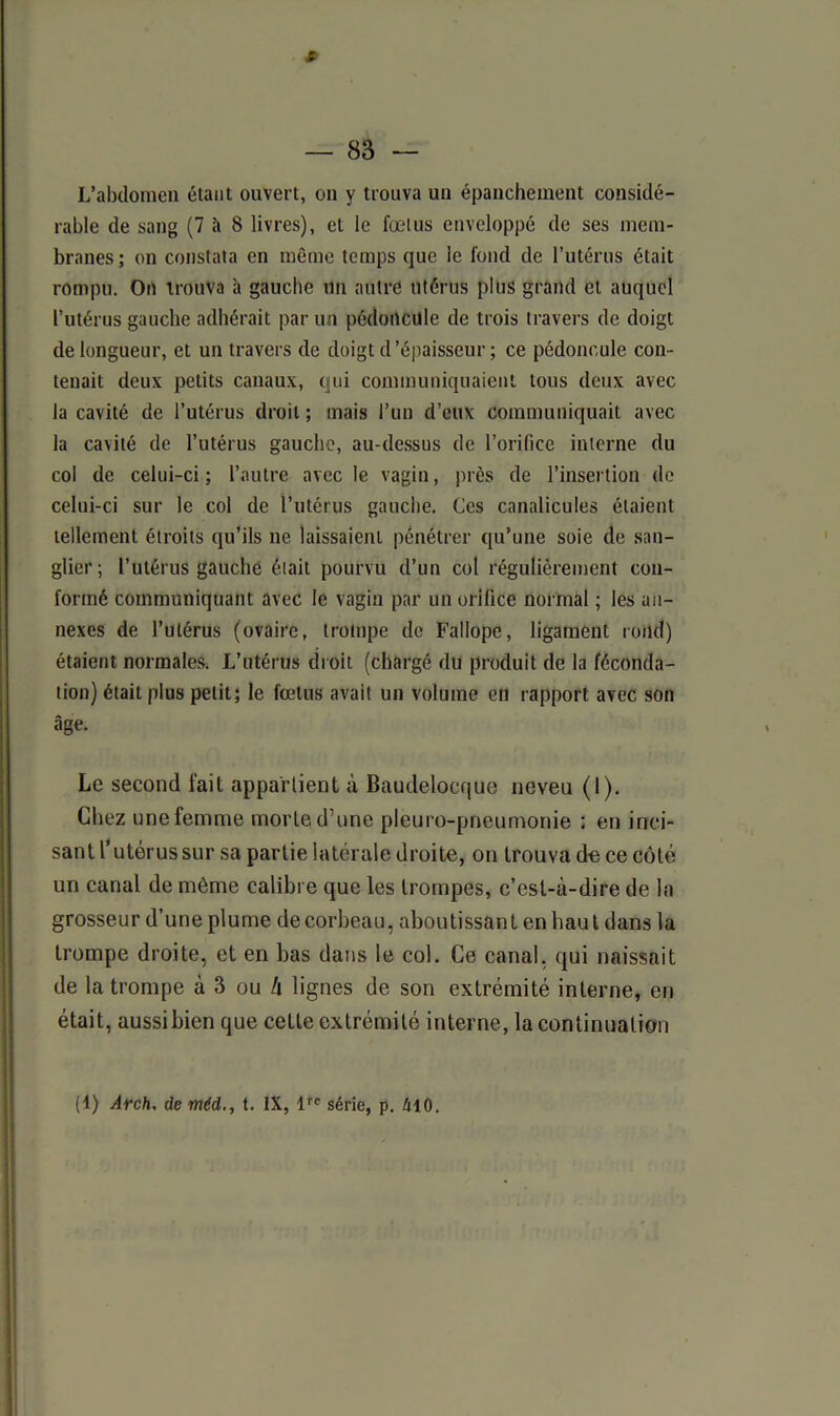 f L’abdomen étant ouvert, on y trouva un épanchement considé- rable de sang (7 à S livres), et le fœtus enveloppé de ses mem- branes ; on constata en même temps que le fond de l’utérus était rompu. On trouva à gauche un autre utérus plus grand et auquel l’utérus gauche adhérait par un pédoncule de trois travers de doigt de longueur, et un travers de doigt d’épaisseur ; ce pédoncule con- tenait deux petits canaux, qui communiquaient tous deux avec la cavité de l’utérus droit ; mais l’un d’eux communiquait avec la cavité de l’utérus gauche, au-dessus de l’orifice interne du col de celui-ci; l’autre avec le vagin, près de l’insertion de celui-ci sur le col de l’utérus gauche. Ces canalicules étaient tellement étroits qu’ils ne laissaient pénétrer qu’une soie de san- glier; l’utérus gauche était pourvu d’un col régulièrement con- formé communiquant avec le vagin par un orifice normal ; les an- nexes de l’utérus (ovaire, trompe de Fallope, ligament rond) étaient normales. L’utérus droit (chargé du produit de la féconda- tion) était plus petit; le fœtus avait un volume en rapport avec son âge. Le second fait appartient à Baudelocque neveu (1). Chez une femme morte d’une pleuro-pneumonie : en inci- sant l’utérus sur sa partie latérale droite, on trouva de ce côté un canal de même calibre que les trompes, c’est-à-dire de la grosseur d’une plume de corbeau, aboutissant en haut dans la trompe droite, et en bas dans le col. Ce canal, qui naissait de la trompe à 3 ou /i lignes de son extrémité interne, en était, aussibien que cette extrémité interne, la continuation (1) Arch, de méd., t. IX, lre série, p. é 10.