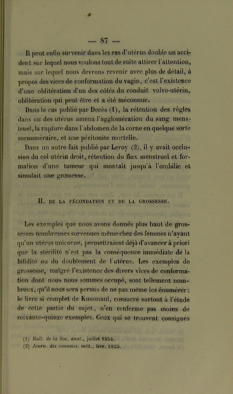 dent sur lequel nous voulons tout de suite attirer l’attention, mais sur lequel nous devrons revenir avec plus de détail, à propos des vices de conformation du vagin, c’est l’existence d’une oblitération d’un des côtés du conduit vulvo-utérin, oblitération qui peut être et a été méconnue. Dans le cas publié par Décès (1), la rétention des règles dans un des utérus amena l’agglomération du sang mens- truel, la rupture dans l’abdomen de la corne en quelque sorte surnuméraire, et une péritonite mortelle. Dans un autre fait publié par Leroy (2), il y avait occlu- sion du col utérin droit, rétention du llux menstruel et for- mation d’une tumeur qui montait jusqu’à l’ombilic et simulait une grossesse. II. DE LA FÉCONDATION ET DE LA GROSSESSE. Les exemples que nous avons donnés plus haut de gros- sesses nombreuses survenues même chez des femmes n’ayant qu’un utérus unicorne, permettraient déjà d’avancer à priori que la stérilité n’est pas la conséquence immédiate de la bifidilé ou du doublement de l'utérus. Les exemples de grossesse, malgré l’existence des divers vices de conforma- tion dont nous nous sommes occupé, sont tellement nom- breux, qu’il nous sera permis de ne pas même les énumérer: le livre si complet de Kussmaul, consacré surtout à l’étude de cette partie du sujet, n’en renferme pas moins de soixante-quinze exemples. Ceux qui se trouvent consignés (1) Bull, de la Soc. anal., juillet 1854. (2) Journ. des connaiss. méd., févr. 1835.