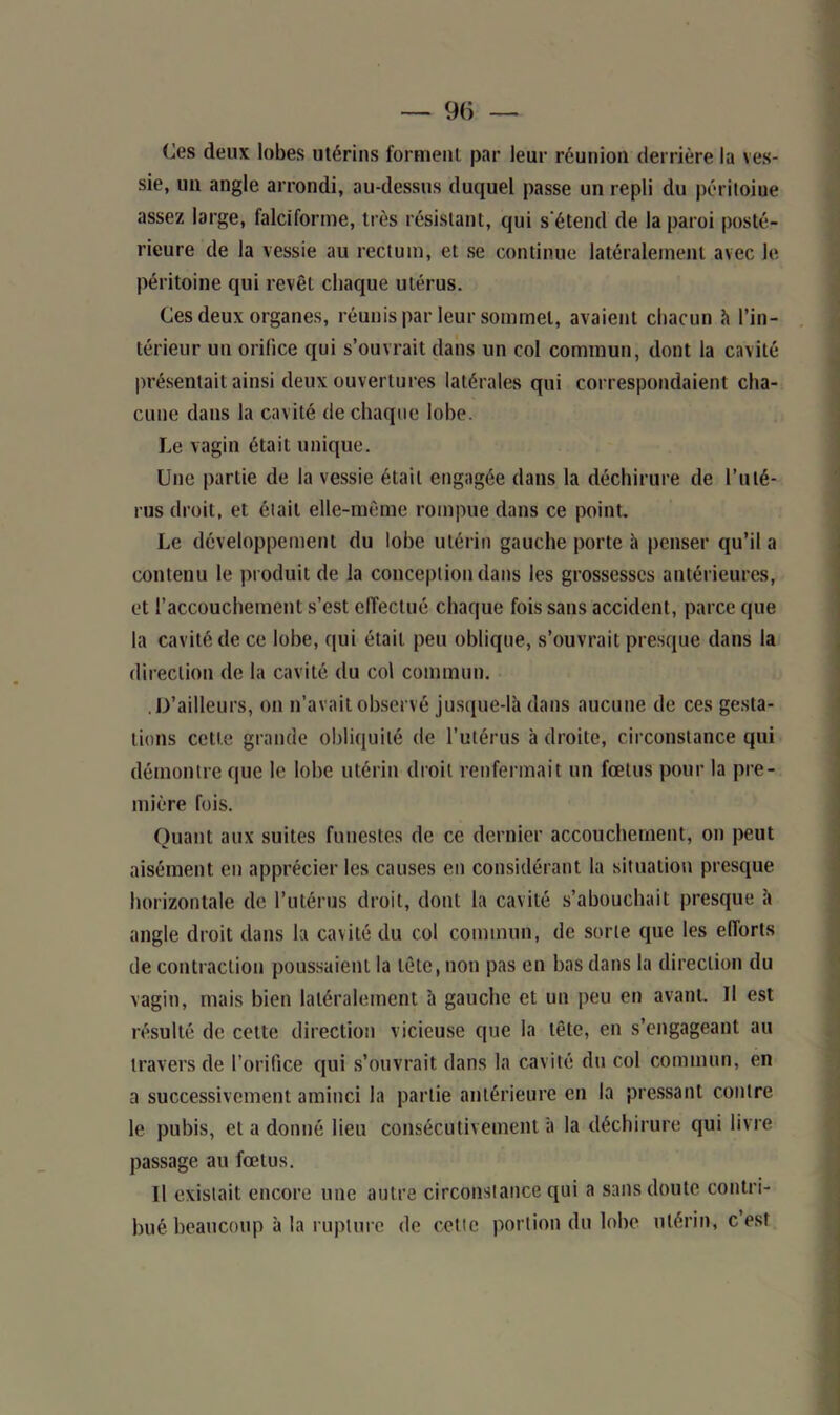 Ces deux lobes utérins forment par leur réunion derrière la ves- sie, un angle arrondi, au-dessus duquel passe un repli du péritoine assez large, falciforme, très résistant, qui s’étend de la paroi posté- rieure de la vessie au rectum, et se continue latéralement avec le péritoine qui revêt chaque utérus. Ces deux organes, réunis par leur sommet, avaient chacun à l’in- térieur un orifice qui s’ouvrait dans un col commun, dont la cavité présentait ainsi deux ouvertures latérales qui correspondaient cha- cune dans la cavité de chaque lobe. Le vagin était unique. Une partie de la vessie était engagée dans la déchirure de l’uté- rus droit, et était elle-même rompue dans ce point. Le développement du lobe utérin gauche porte à penser qu’il a contenu le produit de la conception dans les grossesses antérieures, et l’accouchement s’est effectué chaque fois sans accident, parce que la cavité de ce lobe, qui était peu oblique, s’ouvrait presque dans la direction de la cavité du col commun. .D’ailleurs, on n’avait observé jusque-là dans aucune de ces gesta- tions cette grande obliquité de l’utérus à droite, circonstance qui démontre que le lobe utérin droit renfermait un fœtus pour la pre- mière fois. Quant aux suites funestes de ce dernier accouchement, on peut aisément en apprécier les causes en considérant la situation presque horizontale de l’utérus droit, dont la cavité s’abouchait presque à angle droit dans la cavité du col commun, de sorte que les efforts de contraction poussaient la tête, non pas en bas dans la direction du vagin, mais bien latéralement à gauche et un peu en avant. Il est résulté de cette direction vicieuse que la tête, en s’engageant au travers de l’orifice qui s’ouvrait dans la cavité du col commun, en a successivement aminci la partie antérieure en la pressant contre le pubis, et a donné lieu consécutivement à la déchirure qui livre passage au fœtus. U existait encore une autre circonstance qui a sans doute contri- bué beaucoup à la rupture de cette portion du lobe utérin, c est