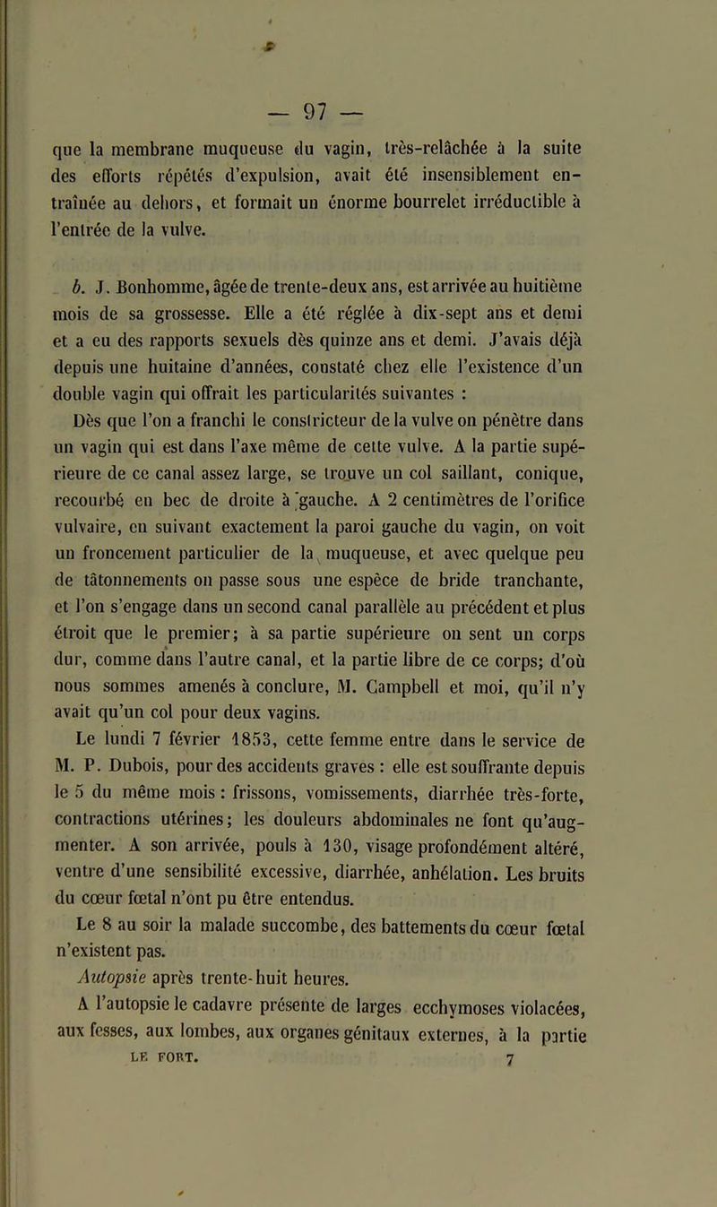 s — 97 — que la membrane muqueuse du vagin, très-relâchée à la suite des efforts répétés d’expulsion, avait été insensiblement en- traînée au dehors, et formait un énorme bourrelet irréductible à l’entrée de la vulve. b. J. Bonhomme, âgée de trente-deux ans, est arrivée au huitième mois de sa grossesse. Elle a été réglée à dix-sept ans et demi et a eu des rapports sexuels dès quinze ans et demi. J’avais déjà depuis une huitaine d’années, constaté chez elle l’existence d’un double vagin qui offrait les particularités suivantes : Dès que l’on a franchi le constricteur de la vulve on pénètre dans un vagin qui est dans l’axe même de cette vulve. A la partie supé- rieure de ce canal assez large, se trouve un col saillant, conique, recourbé en bec de droite à 'gauche. À 2 centimètres de l’orifice vulvaire, en suivant exactement la paroi gauche du vagin, on voit un froncement particulier de la muqueuse, et avec quelque peu de tâtonnements on passe sous une espèce de bride tranchante, et l’on s’engage dans un second canal parallèle au précédent et plus étroit que le premier; à sa partie supérieure on sent un corps dur, comme dans l’autre canal, et la partie libre de ce corps; d’où nous sommes amenés à conclure, M. Campbell et moi, qu’il n’y avait qu’un col pour deux vagins. Le lundi 7 février 1853, cette femme entre dans le service de M. P. Dubois, pour des accidents graves : elle est souffrante depuis le 5 du même mois : frissons, vomissements, diarrhée très-forte, contractions utérines; les douleurs abdominales ne font qu’aug- menter. A son arrivée, pouls à 130, visage profondément altéré, ventre d’une sensibilité excessive, diarrhée, anhélation. Les bruits du cœur fœtal n’ont pu être entendus. Le 8 au soir la malade succombe, des battements du cœur fœtal n’existent pas. Autopsie après trente-huit heures. A l’autopsie le cadavre présente de larges ecchymoses violacées, aux fesses, aux lombes, aux organes génitaux externes, à la partie