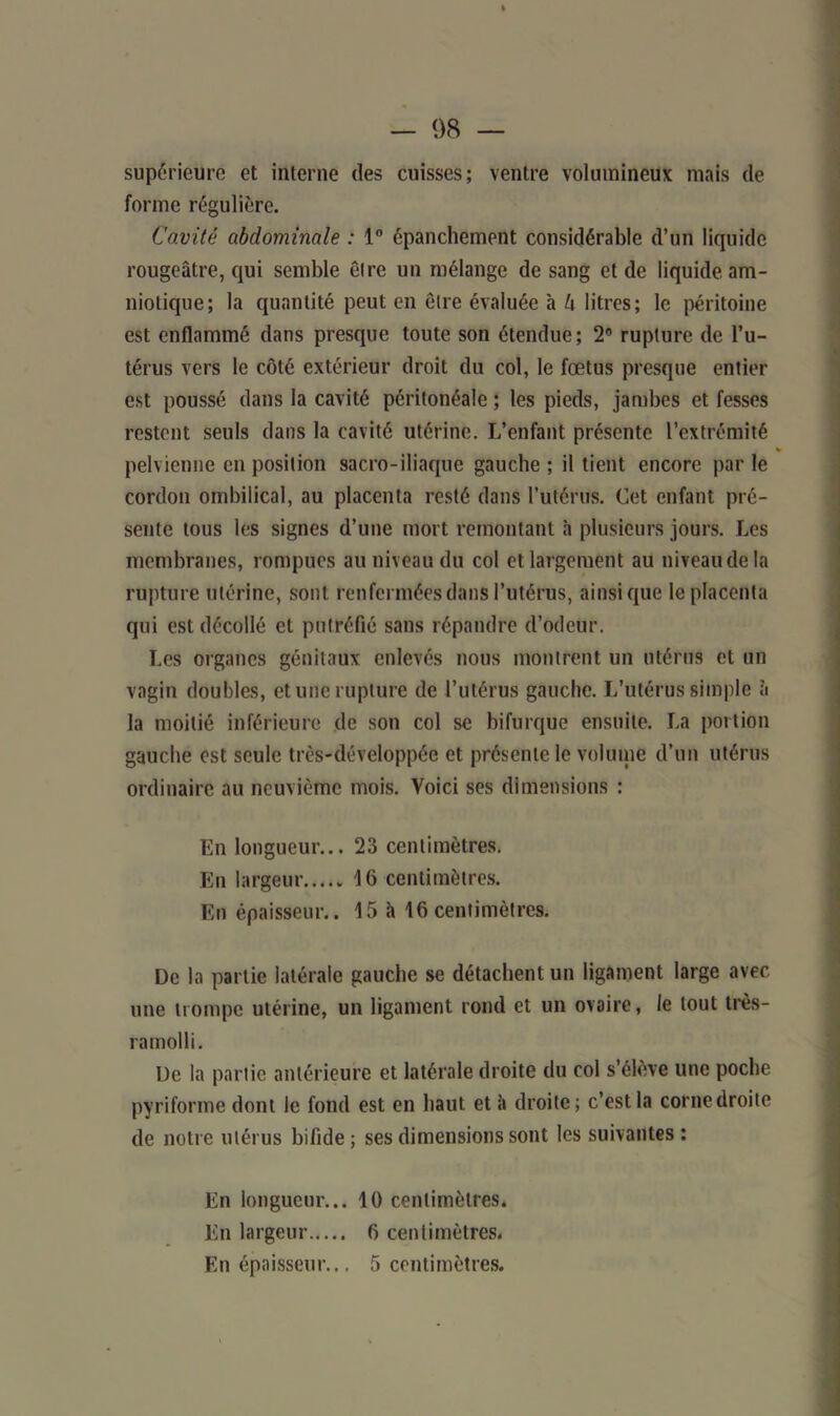 » — 98 — supérieure et interne des cuisses; ventre volumineux mais de forme régulière. Cavité abdominale : 1° épanchement considérable d’un liquide rougeâtre, qui semble êlre un mélange de sang et de liquide am- niotique; la quantité peut en elle évaluée à k litres; le péritoine est enflammé dans presque toute son étendue; 2° rupture de l’u- térus vers le côté extérieur droit du col, le fœtus presque entier est poussé dans la cavité péritonéale ; les pieds, jambes et fesses restent seuls dans la cavité utérine. L’enfant présente l’extrémité pelvienne en position sacro-iliaque gauche ; il tient encore par le cordon ombilical, au placenta resté dans l’utérus. Cet enfant pré- sente tous les signes d’une mort remontant h plusieurs jours. Les membranes, rompues au niveau du col et largement au niveau de la rupture utérine, sont renfermées dans l’utérus, ainsique le placenta qui est décollé et putréfié sans répandre d’odeur. Les organes génitaux enlevés nous montrent un utérus et un vagin doubles, et une rupture de l’utérus gauche. L’utérus simple à la moitié inférieure de son col se bifurque ensuite. La portion gauche est seule très-développée et présente le volume d’un utérus ordinaire au neuvième mois. Voici ses dimensions : En longueur... 23 centimètres. En largeur 16 centimètres. En épaisseur.. 15 à 16centimètres. De la partie latérale gauche se détachent un ligament large avec une trompe utérine, un ligament rond et un ovaire, le tout très- ramolli. De la partie antérieure et latérale droite du col s’élève une poche pyriforme dont le fond est en haut et â droite; c’est la corne droite de notre utérus bifide ; ses dimensions sont les suivantes : En longueur... 10 centimètres. En largeur 6 centimètres. En épaisseur... 5 centimètres.