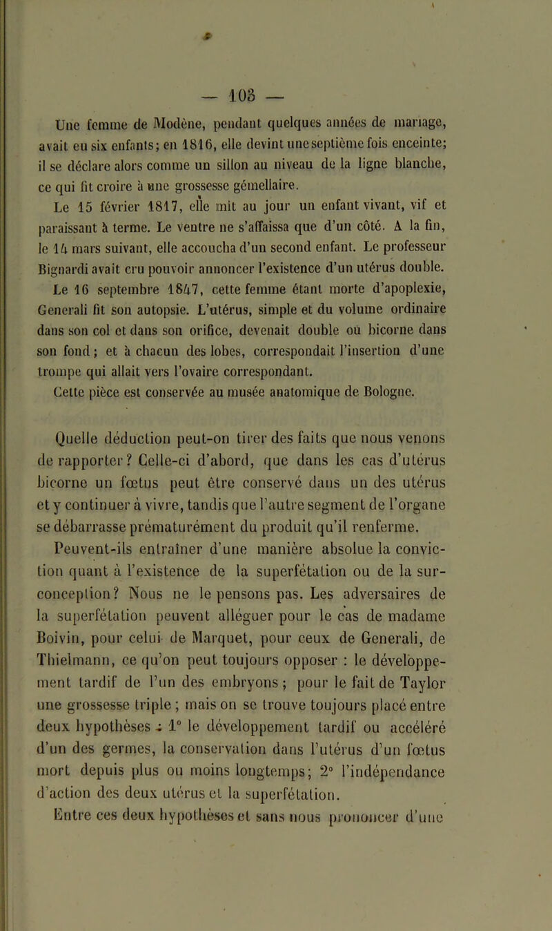 Une femme de iUodène, pendant quelques années de mariage, avait eu six enfants; en 1816, elle devint une septième fois enceinte; il se déclare alors comme un sillon au niveau de la ligne blanche, ce qui fit croire à une grossesse gémellaire. Le 15 février 1817, elle mit au jour un enfant vivant, vif et paraissant h terme. Le ventre ne s’affaissa que d’un côté. A la fin, le IA mars suivant, elle accoucha d’un second enfant. Le professeur Bignardi avait cru pouvoir annoncer l’existence d’un utérus double. Le 16 septembre 18A7, cette femme étant morte d’apoplexie, Generali fit son autopsie. L’utérus, simple et du volume ordinaire dans son col et dans son orifice, devenait double ou bicorne dans son fond; et à chacun des lobes, correspondait l’insertion d’une trompe qui allait vers l’ovaire correspondant. Celte pièce est conservée au musée anatomique de Bologne. Quelle déduction peut-on tirer des faits que nous venons de rapporter? Celle-ci d’abord, que dans les cas d’utérus bicorne un fœtus peut être conservé dans un des utérus et y continuer à vivre, tandis que l’autre segment de l’organe se débarrasse prématurément du produit qu’il renferme. Peuvent-ils entraîner d’une manière absolue la convic- tion quant à l’existence de la superfétation ou de la sur- conception? Nous ne le pensons pas. Les adversaires de la superfétation peuvent alléguer pour le cas de madame Boivin, pour celui de Marquet, pour ceux de Generali, de Thielmann, ce qu’on peut toujours opposer : le développe- ment tardif de l’un des embryons ; pour le fait de Taylor une grossesse triple; maison se trouve toujours placé entre deux hypothèses r 1° le développement tardif ou accéléré d’un des germes, la conservation dans l’utérus d’un fœtus morL depuis plus ou moins longtemps; 2° l’indépendance d’action des deux utérus et la superfétation. Entre ces deux hypothèses et sans nous prononcer d’une