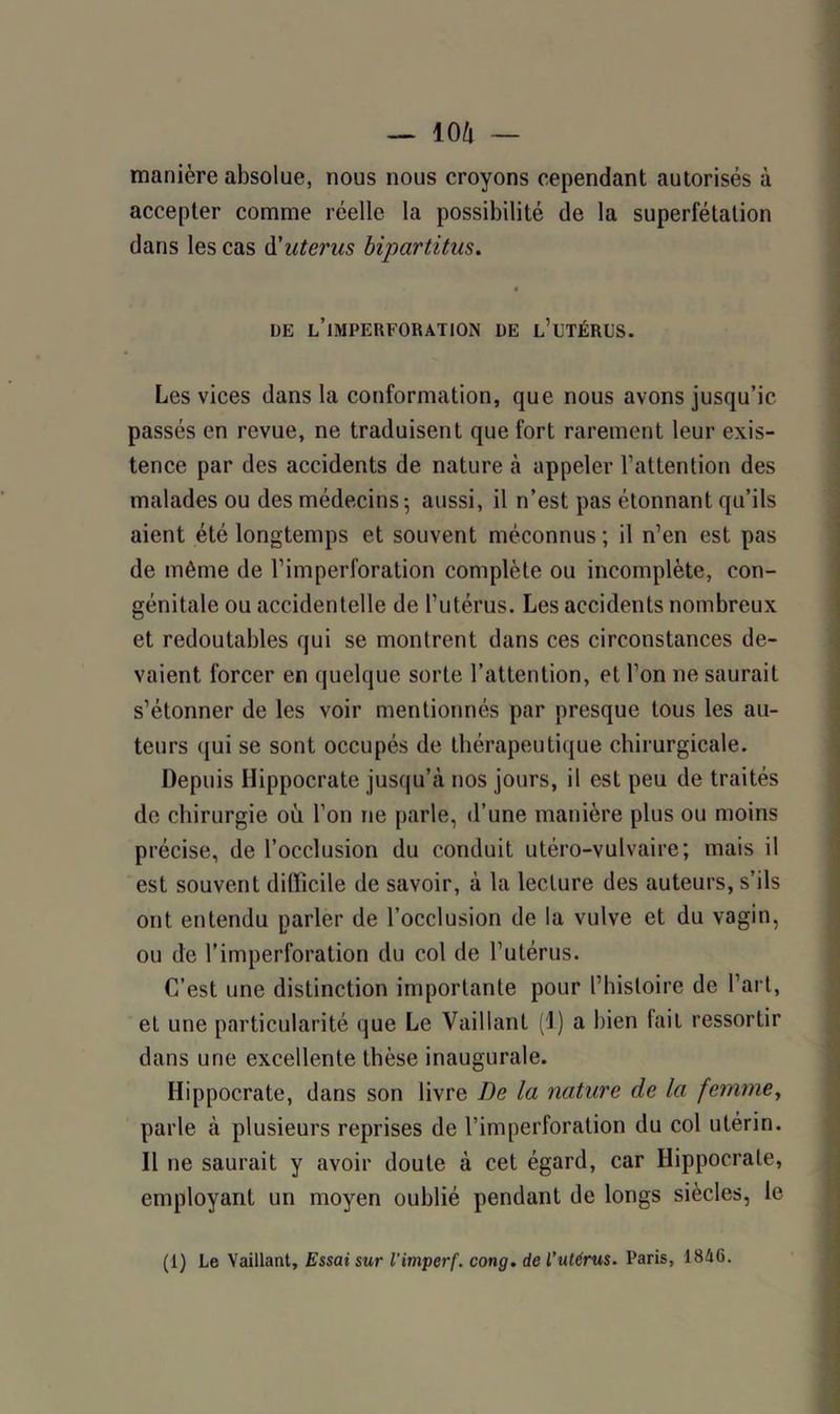 manière absolue, nous nous croyons cependant autorisés à accepter comme réelle la possibilité de la superfétation dans les cas d'utérus bipartitus. « DE L’IMPERFORATION DE L’i’TÉRUS. Les vices dans la conformation, que nous avons jusqu’ic passés en revue, ne traduisent que fort rarement leur exis- tence par des accidents de nature à appeler l’attention des malades ou des médecins-, aussi, il n’est pas étonnant qu’ils aient été longtemps et souvent méconnus; il n’en est pas de môme de l’imperforation complète ou incomplète, con- génitale ou accidentelle de l’utérus. Les accidents nombreux et redoutables qui se montrent dans ces circonstances de- vaient forcer en quelque sorte l’attention, et l’on ne saurait s’étonner de les voir mentionnés par presque tous les au- teurs qui se sont occupés de thérapeutique chirurgicale. Depuis Hippocrate jusqu’à nos jours, il est peu de traités de chirurgie où l’on ne parle, d’une manière plus ou moins précise, de l’occlusion du conduit utéro-vulvaire; mais il est souvent difficile de savoir, à la lecture des auteurs, s’ils ont entendu parler de l’occlusion de la vulve et du vagin, ou de l’imperforation du col de l’utérus. C’est une distinction importante pour l’histoire de l’art, et une particularité que Le Vaillant (1) a bien fait ressortir dans une excellente thèse inaugurale. Hippocrate, dans son livre De la nature de la femme, parle à plusieurs reprises de l’imperforation du col utérin. Il ne saurait y avoir doute à cet égard, car Hippocrate, employant un moyen oublié pendant de longs siècles, le