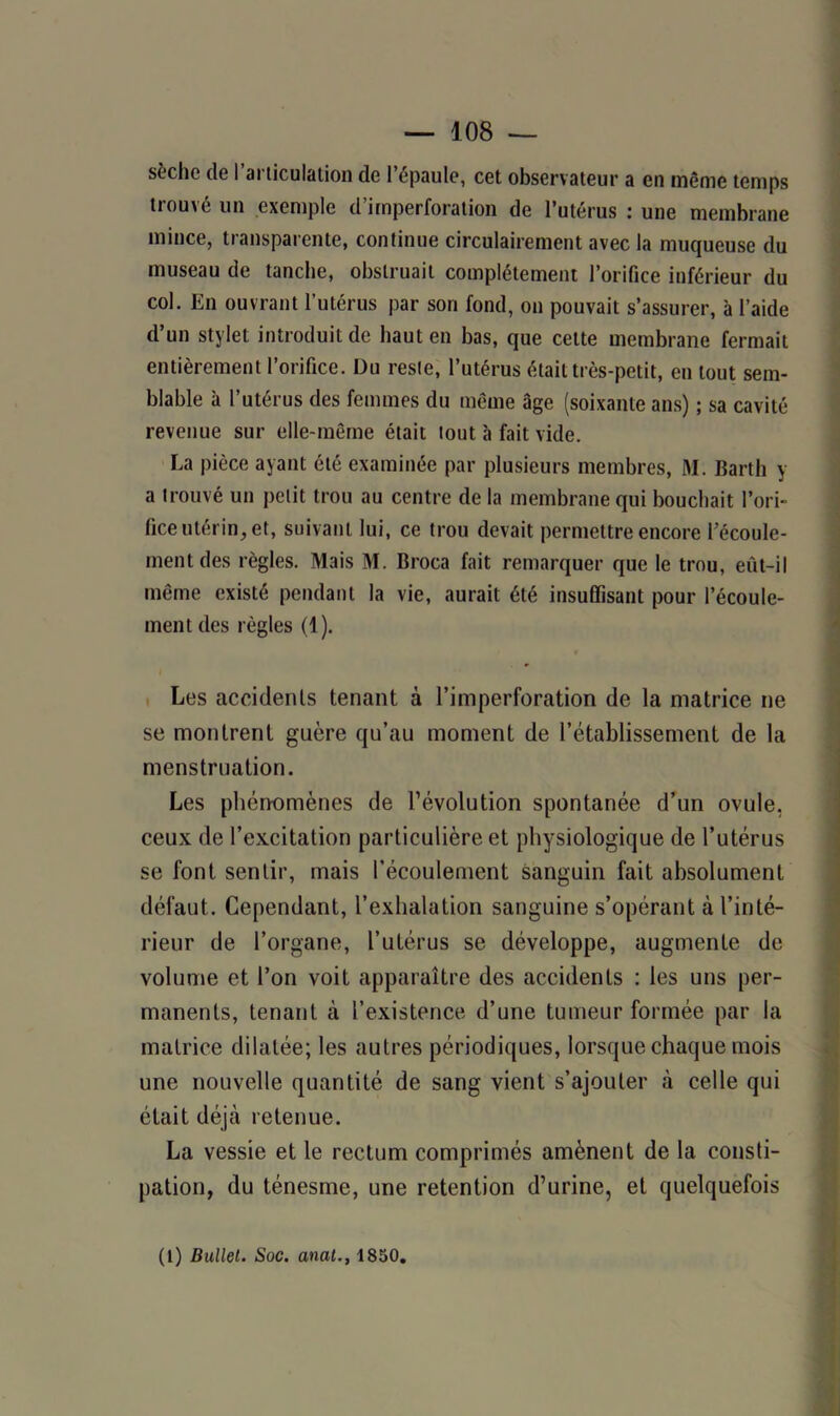 sèche de I articulation de l’épaule, cet observateur a en même temps trouvé un exemple d’imperforation de l’utérus : une membrane mince, transparente, continue circulairement avec la muqueuse du museau de tanche, obstruait complètement l’orifice inférieur du col. En ouvrant l’utérus par sort fond, on pouvait s’assurer, à l’aide d’un stylet introduit de haut en bas, que cette membrane fermait entièrement l’orifice. Du reste, l’utérus était très-petit, en tout sem- blable à l’utérus des femmes du même âge (soixante ans) ; sa cavité revenue sur elle-même était tout à fait vide. La pièce ayant été examinée par plusieurs membres, M. Barth y a trouvé un petit trou au centre de la membrane qui bouchait l’ori- fice utérin, et, suivant lui, ce trou devait permettre encore l’écoule- ment des règles. Mais M. Broca fait remarquer que le trou, eût-il même existé pendant la vie, aurait été insuffisant pour l’écoule- ment des règles (1). Les accidents tenant à l’imperforation de la matrice ne se montrent guère qu’au moment de l’établissement de la menstruation. Les phénomènes de l’évolution spontanée d’un ovule, ceux de l’excitation particulière et physiologique de l’utérus se font sentir, mais l’écoulement sanguin fait absolument défaut. Cependant, l’exhalation sanguine s’opérant à l’inté- rieur de l’organe, l’utérus se développe, augmente de volume et l’on voit apparaître des accidents : les uns per- manents, tenant à l’existence d’une tumeur formée par la matrice dilatée; les autres périodiques, lorsque chaque mois une nouvelle quantité de sang vient s’ajouter à celle qui était déjà retenue. La vessie et le rectum comprimés amènent de la consti- pation, du ténesme, une rétention d’urine, et quelquefois (1) Bullet. Soc. anal., 1850.