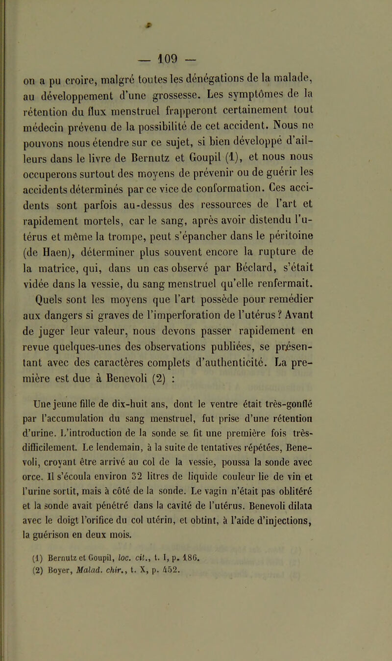 # — 109 - on a pu croire, malgré toutes les dénégations de la malade, au développement d’une grossesse. Les symptômes de la rétention du flux menstruel frapperont certainement tout médecin prévenu de la possibilité de cet accident. Nous ne pouvons nous étendre sur ce sujet, si bien développé d ail- leurs dans le livre de Bernutz et Goupil (1), et nous nous occuperons surtout des moyens de prévenir ou de guérir les accidents déterminés parce vice de conformation. Ces acci- dents sont parfois au-dessus des ressources de l’art et rapidement mortels, car le sang, après avoir distendu l’u- térus et même la trompe, peut s’épancher dans le péritoine (de Haen), déterminer plus souvent encore la rupture de la matrice, qui, dans un cas observé par Béclard, s’était vidée dans la vessie, du sang menstruel qu’elle renfermait. Quels sont les moyens que l’art possède pour remédier aux dangers si graves de l’imperforation de l’utérus? Avant de juger leur valeur, nous devons passer rapidement en revue quelques-unes des observations publiées, se présen- tant avec des caractères complets d’authenticité. La pre- mière est due à Benevoli (2) : Une jeune fille de dix-huit ans, dont le ventre était très-gonflé par l’accumulation du sang menstruel, fut prise d’une rétention d’urine. L’introduction de la sonde se fit une première fois très- difïicilement. Le lendemain, à la suite de tentatives répétées, Bene- voli, croyant être arrivé au col de la vessie, poussa la sonde avec orce. U s’écoula environ 32 litres de liquide couleur lie de vin et l’urine sortit, mais à côté de la sonde. Le vagin n’était pas oblitéré et la sonde avait pénétré dans la cavité de l’utérus. Benevoli dilata avec le doigt l’orifice du col utérin, et obtint, à l’aide d’injections, la guérison en deux mois. (1) Bernutz et Goupil, loc. cil., t. I, p. 186.