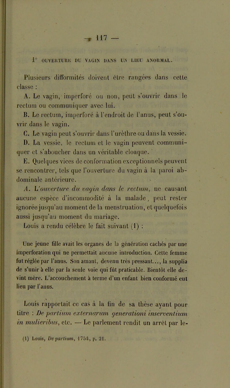 1° OUVEKTUltii DU VAGIN DANS UN LIEU ANOKMAL. Plusieurs difformités doivent être rangées dans celle classe : A. Le vagin, impcrforé ou non, peut s’ouvrir dans le rectum ou communiquer avec lui. B. Le rectum, imperforé à l’endroit de l’anus, peut s’ou- vrir dans le vagin. C. Le vagin peut s’ouvrir dans l’urèthre ou dans la vessie. D. La vessie, le rectum et le vagin peuvent communi- quer et s'aboucher dans un véritable cloaque. E. Quelques vices de conformation exceptionnels peuvent se rencontrer, tels que l’ouverture du vagin à la paroi ab- dominale antérieure. A. h’ouverture du vagin dans le rectum, ne causant aucune espèce d’incommodité à la malade, peut rester ignorée jusqu’au moment de la menstruation, et quelquefois aussi jusqu’au moment du mariage. Louis a rendu célèbre le fait suivant (1) : Une jeune fille avait les organes de la génération cachés par une imperforation qui ne permettait aucune introduction. Cette femme fut réglée par l’anus. Son amant, devenu très pressant..., la supplia de s’unir à elle par la seule voie qui fût praticable. Bientôt elle de- vint mère. L’accouchement à terme d’un enfant bien conformé eut lieu par l’anus. A Louis rapportait ce cas à lu fin de sa thèse ayant pour titre : De partium externarûm generationi inserventium in mulieribus, etc. — Le parlement rendit un arrêt par le- (1) Louis, De partium, 1754, p. 21,