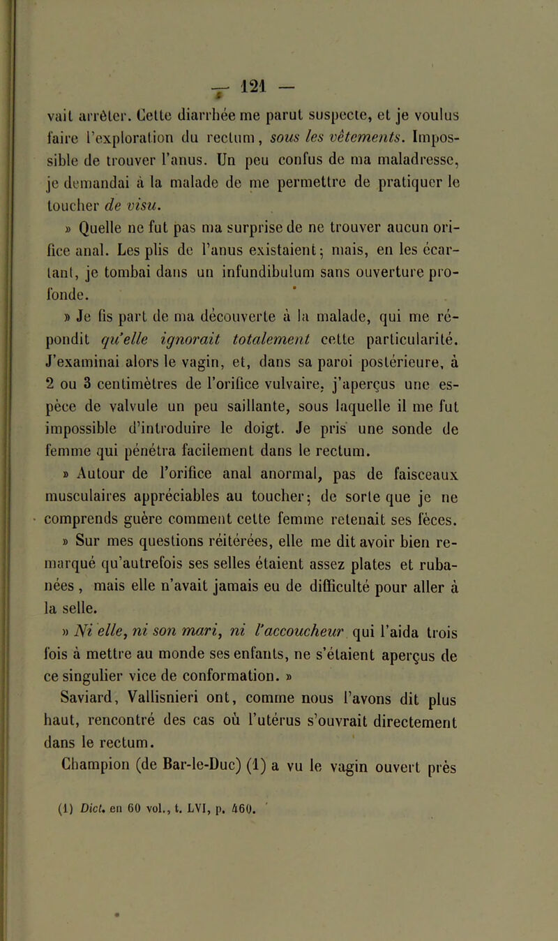 vail arrêter. Cette diarrhée me parut suspecte, et je voulus faire l’exploration du rectum, sous les vêtements. Impos- sible de trouver l’anus. Un peu confus de ma maladresse, je demandai à la malade de me permettre de pratiquer le toucher de visu. » Quelle ne fut pas ma surprise de ne trouver aucun ori- fice anal. Les plis de l’anus existaient 5 mais, en les écar- tant, je tombai dans un infundibulum sans ouverture pro- fonde. » Je fis part de ma découverte à la malade, qui me ré- pondit quelle ignorait totalement cette particularité. J’examinai alors le vagin, et, dans sa paroi postérieure, à 2 ou 3 centimètres de l’orifice vulvaire, j’aperçus une es- pèce de valvule un peu saillante, sous laquelle il me fut impossible d’introduire le doigt. Je pris une sonde de femme qui pénétra facilement dans le rectum. » Autour de l’orifice anal anormal, pas de faisceaux musculaires appréciables au toucher; de sorte que je ne comprends guère comment cette femme retenait ses fèces. » Sur mes questions réitérées, elle me dit avoir bien re- marqué qu’autrefois ses selles étaient assez plates et ruba- nées , mais elle n’avait jamais eu de difficulté pour aller à la selle. » Ni elle, ni son mari, ni 1‘accoucheur qui l’aida trois fois à mettre au monde ses enfants, ne s’étaient aperçus de ce singulier vice de conformation. » Saviard, Vallisnieri ont, comme nous l’avons dit plus haut, rencontré des cas où l’utérus s’ouvrait directement dans le rectum. Champion (de Bar-le-Duc) (1) a vu le vagin ouvert près (1) Dict. en 60 vol., t. LVI, p. 460.