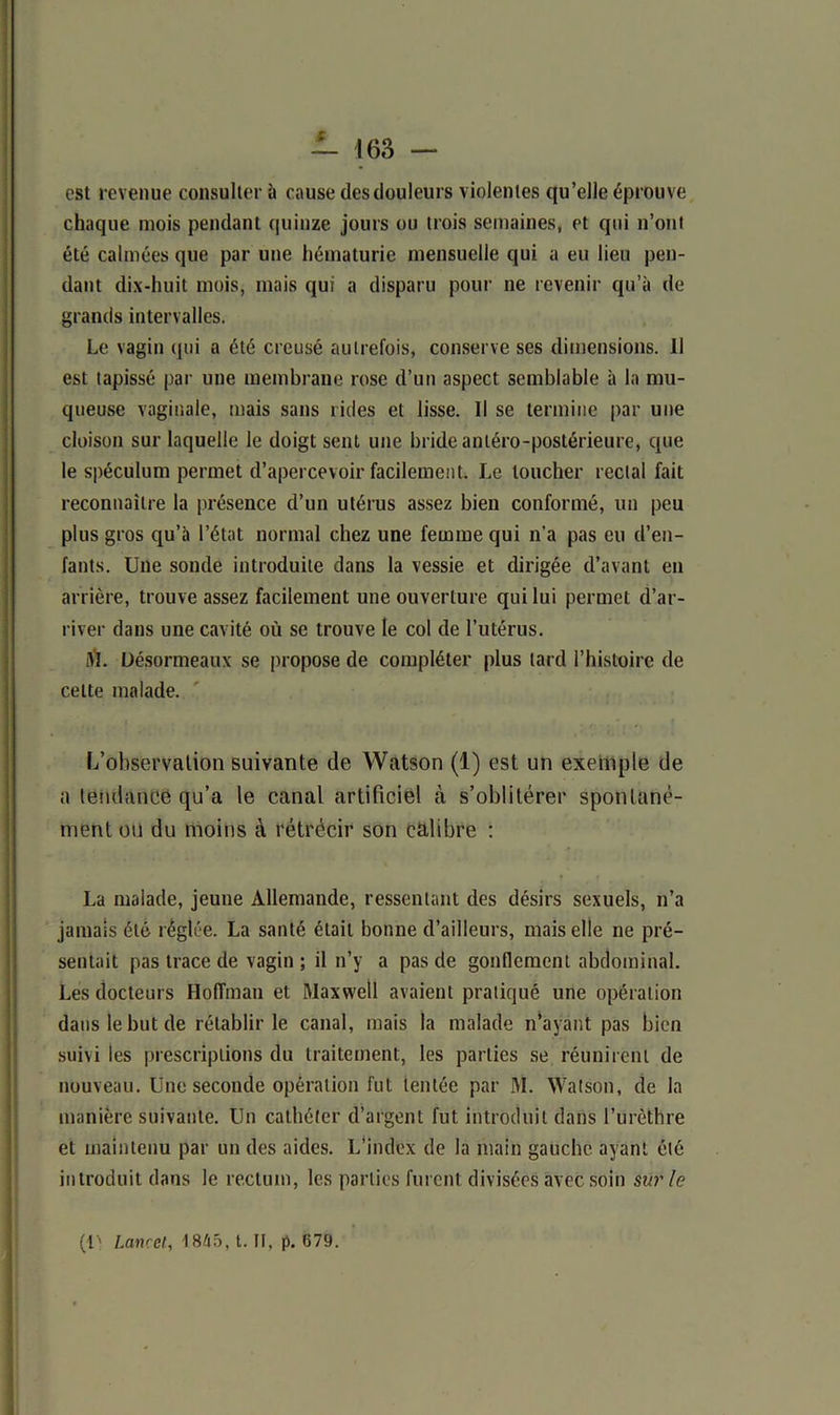 est revenue consulter à cause des douleurs violentes qu’elle éprouve chaque mois pendant quinze jours ou trois semaines, et qui n’ont été calmées que par une hématurie mensuelle qui a eu lieu pen- dant dix-huit mois, mais qui a disparu pour ne revenir qu’à de grands intervalles. Le vagin qui a été creusé autrefois, conserve ses dimensions. Il est tapissé par une membrane rose d’un aspect semblable à la mu- queuse vaginale, mais sans rides et lisse. Il se termine par une cloison sur laquelle le doigt sent une bride antéro-postérieure, que le spéculum permet d’apercevoir facilement. Le loucher rectal fait reconnaître la présence d’un utérus assez bien conformé, un peu plus gros qu’à l’état normal chez une femme qui n’a pas eu d’en- fants. Une sonde introduite dans la vessie et dirigée d’avant en arrière, trouve assez facilement une ouverture qui lui permet d’ar- river dans une cavité où se trouve le col de l’utérus. iVl. üésormeaux se propose de compléter plus tard l’histoire de cette malade. L’observation suivante de Watson (1) est un exemple de a tendance qu’a le canal artificiel à s’oblitérer spontané- ment ou du moins à rétrécir son calibre : La malade, jeune Allemande, ressentant des désirs sexuels, n’a jamais été réglée. La santé était bonne d’ailleurs, mais elle ne pré- sentait pas trace de vagin ; il n’y a pas de gonflement abdominal. Les docteurs Hoffman et Maxwell avaient pratiqué une opération dans le but de rétablir le canal, mais la malade n’ayant pas bien suivi les prescriptions du traitement, les parties se réunirent de nouveau. Une seconde opération fut tentée par M. Watson, de la manière suivante. Un cathéter d’argent fut introduit dans l’urèthre et maintenu par un des aides. L’index de la main gauche ayant été introduit dans le rectum, les parties furent divisées avec soin sur le