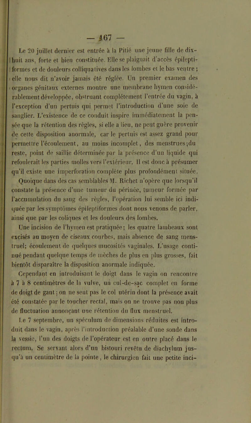 — 467 — Le 2U juillet dernier est entrée à la Pitié une jeune (ille de dix- huit ans, forte et bien constituée. Elle se plaignait d’accès épilepti- formes et de douleurs colliquatives dans les lombes et le bas ventre ; elle nous dit n’avoir jamais été réglée. Un premier examen des organes génitaux externes montre une membrane hymen considé- rablement développée, obstruant complètement l’entrée du vagin, à l’exception d’un pertuis qui permet l’introduction d’une soie de sanglier. L’existence de ce conduit inspire immédiatement la pen- sée que la rétention des règles, si elle a lieu, ne peut guère provenir de cette disposition anormale, car le pertuis est assez grand pour permettre l’écoulement, au moins incomplet, des menstrues ;du reste, point de saillie déterminée par la présence d’un liquide qui refoulerait les parties molles vers l’extérieur. Il est donc à présumer qu’il existe une imperforation complète plus profondément située. Quoique dans des cas semblables M. Richet n’opère que lorsqu'il constate la présence d’une tumeur du périnée, tumeur formée par l’accumulation du sang des règles, l’opération lui semble ici indi- quée par les symptômes épileptiformes dont nous venons de parler, ainsi que par les coliques et les douleurs des lombes. Une incision de l’hymen est pratiquée ; les quatre lambeaux sont excisés au moyen de ciseaux courbes, mais absence de sang mens- truel; écoulement de quelques mucosités vaginales. L’usage conti- nué pendant quelque temps de mèches de plus en plus grosses, fait bientôt disparaître la disposition anormale indiquée. Cependant en introduisant le doigt dans le vagin on rencontre à 7 à 8 centimètres de la vulve, un cul-de-sac complet en forme de doigt de gant: on ne sent pas le col utérin dont la présence avait été constatée par le toucher rectal, mais on ne trouve pas non plus de fluctuation annonçant une rétention du flux menstruel. Le 7 septembre, un spéculum de dimensions réduites est intro- duit dans le vagin, après l’introduction préalable d’une sonde dans la vessie, l’un des doigts de l’opérateur est en outre placé dans le rectum. Se servant alors d’un bistouri revêtu de diachvlum jus- qu'à un centimètre de la pointe, le chirurgien fait une petite inci-