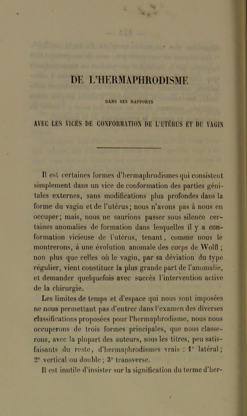 DE L’HERMAPHRODISME DANS SES RAPPORTS AVEC LES VICES DE CONFORMATION DE L’UTÉRUS ET DU VAGIN Il est certaines formes d’hermaphrodismes qui consistent simplement dans un vice de conformation des parties géni- tales externes, sans modifications plus profondes dans la forme du vagin et de l’utérus; nous n’avons pas à nous en occuper; mais, nous ne saurions passer sous silence cer- taines anomalies de formation dans lesquelles il y a con- formation vicieuse de l’utérus, tenant, comme nous le montrerons, à une évolution anomale des corps de Wolf! ; non plus que celles où le vagin, par sa déviation du type régulier, vient constituer la plus grande part de l’anomalie, et demander quelquefois avec succès 1 intervention active de la chirurgie. Les limites de temps et d’espace qui nous sont imposées ne nous permettant pas d’entrer dans l’examen des diverses classifications proposées pour l’hermaphrodisme, nous nous occuperons de trois formes principales, que nous classe- rons, avec la plupart des auteurs, sous les titres, peu satis- faisants du reste, d’hermaphrodismes vrais : 1° latéral; 2° vertical ou double; 3° transverse. il est inutile d’insister sur la signification du terme d’her-