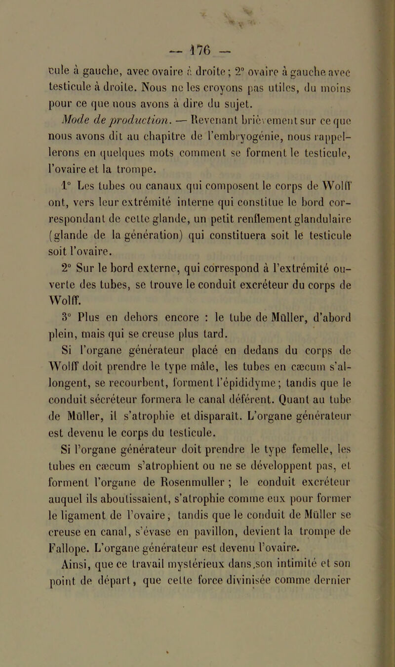 — 476 - cu!e à gauche, avec ovaire à droite; 2° ovaire à gauche avec testicule à droite. Nous ne les croyons pas utiles, du moins pour ce que nous avons à dire du sujet. Mode de production. — Revenant brièvement sur ce que nous avons dit au chapitre de l’embryogénie, nous rappel- lerons en quelques mots comment se forment le testicule, l’ovaire et la trompe. 1° Les tubes ou canaux qui composent le corps de Wollf ont, vers leur extrémité interne qui constitue le bord cor- respondant de cette glande, un petit renflement glandulaire (glande de la génération) qui constituera soit le testicule soit l’ovaire. 2° Sur le bord externe, qui correspond à l’extrémité ou- verte des tubes, se trouve le conduit excréteur du corps de Wollf. 3° Plus en dehors encore : le tube de Müller, d’abord plein, mais qui se creuse plus tard. Si l’organe générateur placé en dedans du corps de Wollf doit prendre le type mâle, les tubes en cæcum s’al- longent, se recourbent, forment l’épididyme; tandis que le conduit sécréteur formera le canal déférent. Quant au tube de Müller, il s’atrophie et disparaît. L’organe générateur est devenu le corps du testicule. Si l’organe générateur doit prendre le type femelle, les tubes en cæcum s’atrophient ou ne se développent pas, et forment l’organe de Rosenmuller ; le conduit excréteur auquel ils aboutissaient, s’atrophie comme eux pour former le ligament de l’ovaire, tandis que le conduit de Müller se creuse en canal, s’évase en pavillon, devient la trompe de Fallope. L’organe générateur est devenu l’ovaire. Ainsi, que ce travail mystérieux dans .son intimité et son point de départ, que celte force divinisée comme dernier