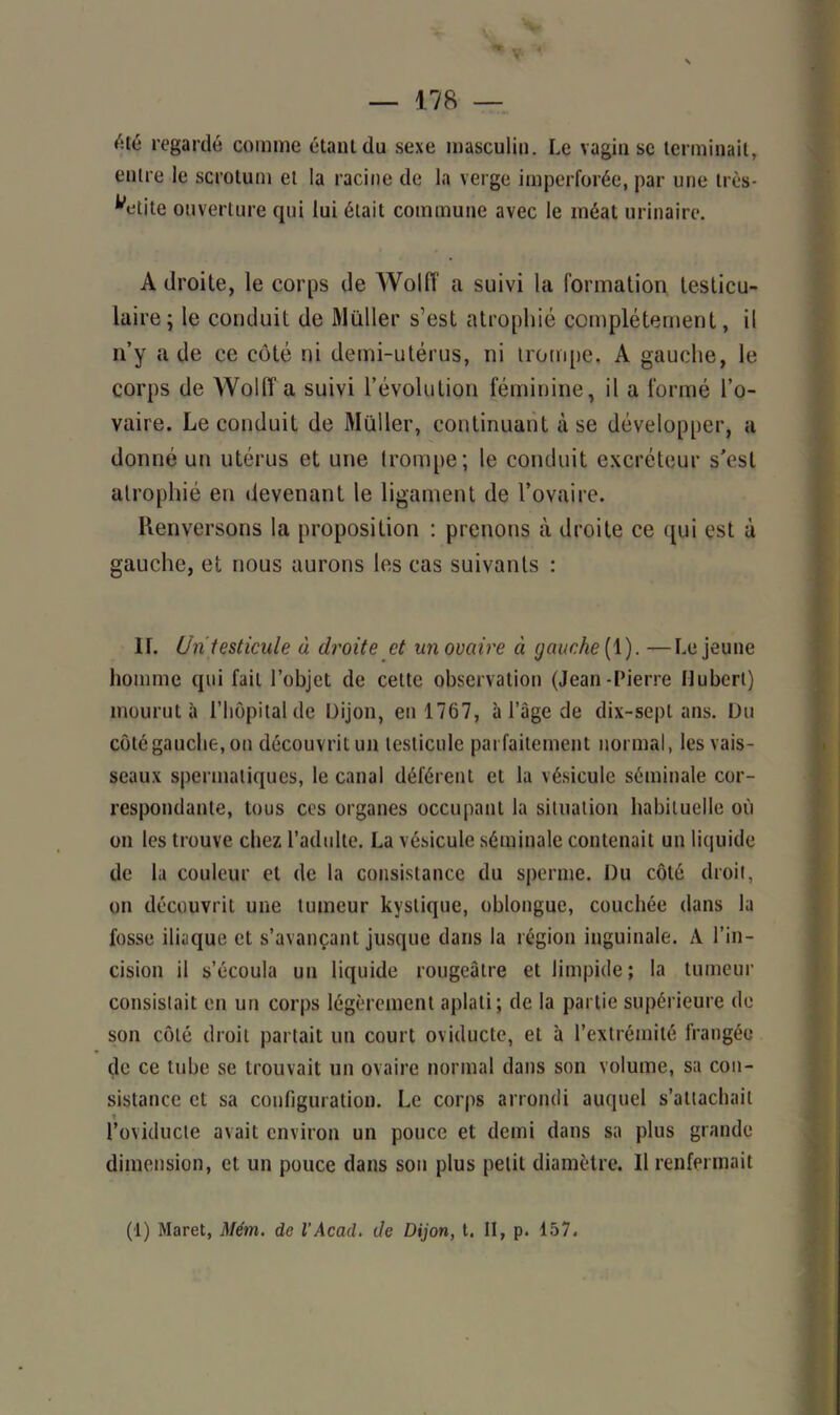 V ' — 178 — «'ilé regardé comme étant du sexe masculin. Le vagin sc terminait, entre le scrotum et la racine de la verge imperforée, par une très- petite ouverture qui lui était commune avec le méat urinaire. A droite, le corps de Wolff a suivi la formation testicu- laire ; le conduit de Millier s’est atrophié complètement, il n’y a de ce côté ni demi-utérus, ni trompe, A gauche, le corps de Wolff a suivi l’évolution féminine, il a formé l’o- vaire. Le conduit de Muller, continuant à se développer, a donné un utérus et une trompe; le conduit excréteur s’est atrophié en devenant le ligament de l’ovaire. Renversons la proposition : prenons à droite ce qui est à gauche, et nous aurons les cas suivants : IL Un testicule à droite et un ovaire à tjauche[ 1). —Lejeune homme qui fait l’objet de cette observation (Jean-Pierre Hubert) mourut à l’hôpital de Dijon, en 1767, à l’âge de dix-sept ans. Du côté gauche, on découvrit un testicule parfaitement normal, les vais- seaux spermatiques, le canal déférent et la vésicule séminale cor- respondante, tous ces organes occupant la situation habituelle où on les trouve chez l’adulte. La vésicule séminale contenait un liquide de la couleur et de la consistance du sperme. Du côté droit, on découvrit une tumeur kystique, oblongue, couchée dans la fosse iliaque et s’avançant jusque dans la région inguinale. A l’in- cision il s’écoula un liquide rougeâtre et limpide; la tumeur consistait en un corps légèrement aplati; de la partie supérieure de son côté droit partait un court oviducte, et à l’extrémité frangée (je ce tube se trouvait un ovaire normal dans son volume, sa con- sistance et sa configuration. Le corps arrondi auquel s’attachait l’oviducte avait environ un pouce et demi dans sa plus grande dimension, et un pouce dans son plus petit diamètre. Il renfermait