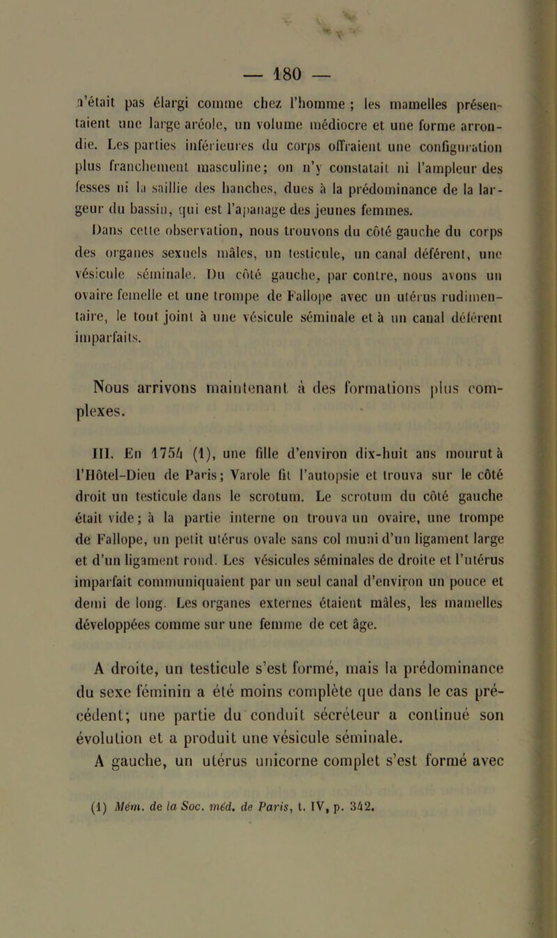 l’était pas élargi comme chez l’homme ; les mamelles présen- taient une large aréole, un volume médiocre et une forme arron- die. Les parties inférieures du corps offraient une configuration plus franchement masculine; on n’y constatait ni l’ampleur des fesses ni la saillie des hanches, dues à la prédominance de la lar- geur du bassin, qui est l’apanage des jeunes femmes. Dans cette observation, nous trouvons du côté gauche du corps des organes sexuels mâles, un testicule, un canal déférent, une vésicule séminale. Du côté gauche, par contre, nous avons un ovaire femelle et une trompe de Fallope avec un utérus rudimen- taire, le tout joint à une vésicule séminale et à un canal déférent imparfaits. Nous arrivons maintenant à des formations plus com- plexes. III. En 175/i (1), une fille d’environ dix-huit ans mourut à l’Hôtel-Dieu de Paris; Varole fit l’autopsie et trouva sur le côté droit un testicule dans le scrotum. Le scrotum du côté gauche était vide; à la partie interne on trouva un ovaire, une trompe de Fallope, un petit utérus ovale sans col muni d’un ligament large et d’un ligament rond. Les vésicules séminales de droite et l’utérus imparfait communiquaient par un seul canal d’environ un pouce et demi de long. Les organes externes étaient mâles, les mamelles développées comme sur une femme de cet âge. A droite, un testicule s’est formé, mais la prédominance du sexe féminin a été moins complète que dans le cas pré- cédent; une partie du conduit sécréteur a continué son évolution et a produit une vésicule séminale. A gauche, un utérus unicorne complet s’est formé avec (1) Mém. de la Soc. mt'd. de Paris, t. IV, p. 342.