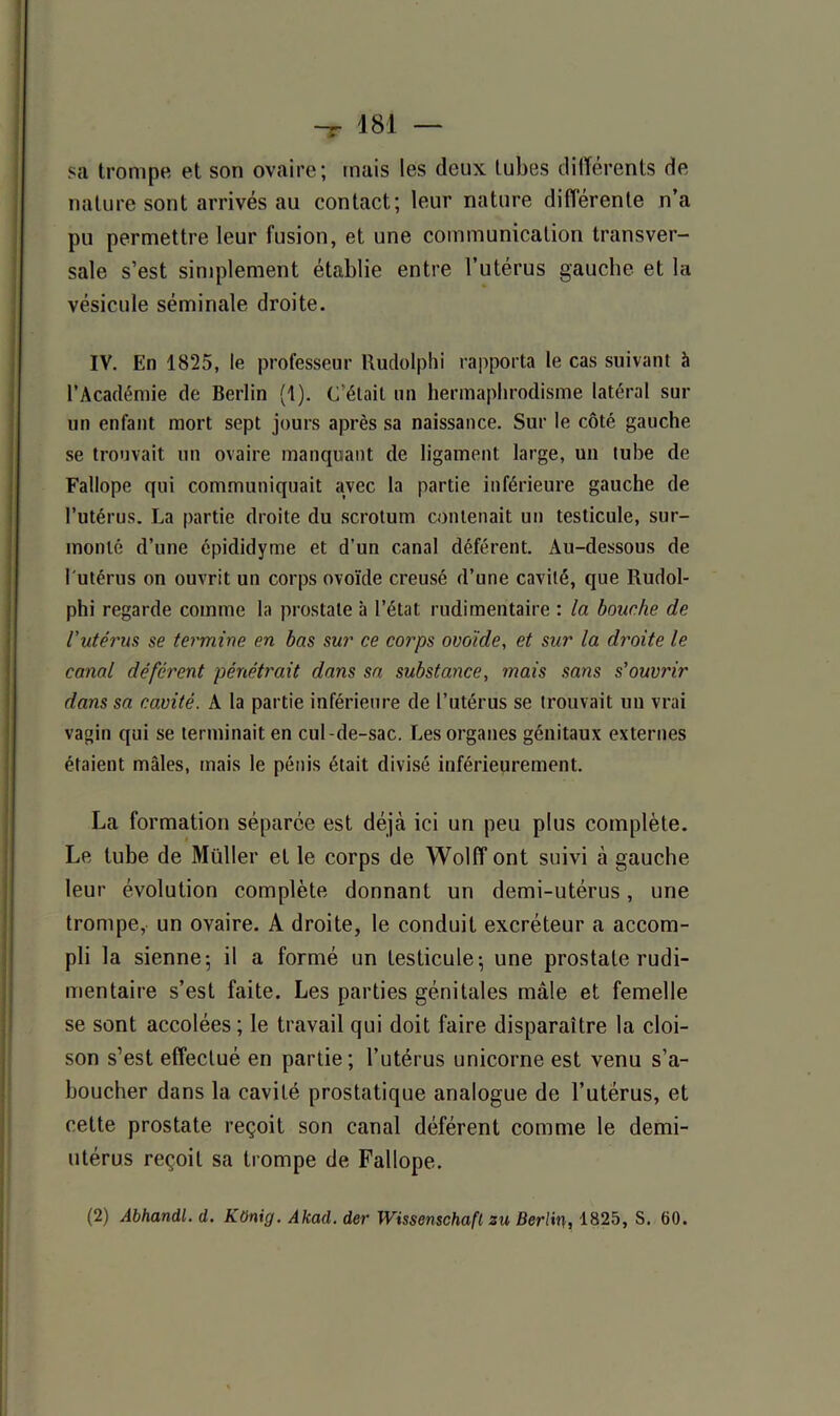 sa trompe et son ovaire; mais les deux tubes différents de nature sont arrivés au contact; leur nature différente n’a pu permettre leur fusion, et une communication transver- sale s’est simplement établie entre l’utérus gauche et la vésicule séminale droite. IV. En 1825, le professeur Rudolphi rapporta le cas suivant à l’Académie de Berlin (1). C'était un hermaphrodisme latéral sur un enfant mort sept jours après sa naissance. Sur le côté gauche se trouvait un ovaire manquant de ligament large, un tube de Fallope qui communiquait avec la partie inférieure gauche de l’utérus. La partie droite du scrotum contenait un testicule, sur- monté d’une épididyme et d’un canal déférent. Au-dessous de l'utérus on ouvrit un corps ovoïde creusé d’une cavité, que Rudol- phi regarde comme la prostate à l’état rudimentaire : la bouche de l'utérus se termine en bas sur ce corps ovoïde, et sur la droite le canal déférent pénétrait dans sa substance, mais sans s'ouvrir dans sa cavité. A la partie inférieure de l’utérus se trouvait un vrai vagin qui se terminait en cul -de-sac. Les organes génitaux externes étaient mâles, mais le pénis était divisé inférieurement. La formation séparée est déjà ici un peu plus complète. Le tube de Müller et le corps de Wolff ont suivi à gauche leur évolution complète donnant un demi-utérus, une trompe, un ovaire. A droite, le conduit excréteur a accom- pli la sienne-, il a formé un testicule; une prostate rudi- mentaire s’est faite. Les parties génitales mâle et femelle se sont accolées; le travail qui doit faire disparaître la cloi- son s’est effectué en partie; l’utérus unicorne est venu s’a- boucher dans la cavité prostatique analogue de l’utérus, et cette prostate reçoit son canal déférent comme le demi- utérus reçoit sa trompe de Fallope. (2) Abhandl. d. KOnig. Akad. der Wissenschafl zu Berlin, 1825, S. 60.