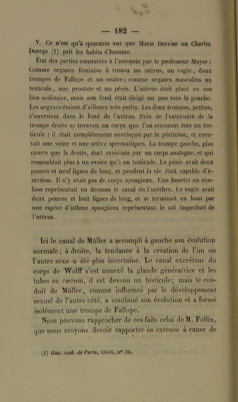 — 182 — V. Ce n’est qu’à quarante ans que Marie Derrier ou Charles Doerge (1) prit les habits d’homme. État des parties constatées à l’autopsie par le professeur Mayer : Comme organes féminins il trouva un utérus, un vagin , deux trompes de Fallope et un ovaire ; comme organes masculins un testicule, une prostate et un pénis. L’utérus était placé en son lieu ordinaire, mais son fond était dirigé un peu vers la gauche. Les organes étaient d’ailleurs très-petits. Les deux trompes, petites, s’ouvraient dans le fond de l’utérus. Près de l’extrémité de la trompe droite se trouvait un corps que l’on reconnut être un tes- ticule : il était complètement enveloppé par le péritoine, et rece- vait une veine et une artère spermatiques. La trompe gauche, plus courte que la droite, était avoisinée par un corps analogue, et qui ressemblait plus à un ovaire qu’à un testicule. Le pénis avait deux pouces et neuf lignes de long, et pendant la vie était capable d’é- rection. Il n’y avait pas de corps spongieux. Une fossette ou cou- lisse représentait en dessous le canal de l’urèthre. Le vagin avait deux pouces et huit lignes de long, et se terminait en haut par une espèce d’isthme spongieux représentant le col imperforé de l’utérus. Ici le canal de Muller a accompli à gauche son évolution normale; à droite, la tendance à la création de l’un ou l’autre sexe a élé plus incertaine. Le canal excréteur du corps de Wolff s’est annexé la glande génératrice et les tubes en cæcum, il est devenu un testicule; mais le con- duit de Muller, comme influencé par le développement sexuel de l’autre côté, a continué son évolution et a formé isolément une trompe de Fallope. Nous pouvons rapprocher de ces faits celui deM. Foltin, que nous croyons devoir rapporter in extenso à cause de (1) Gui. méd. de Paris, 1836, n° 39.