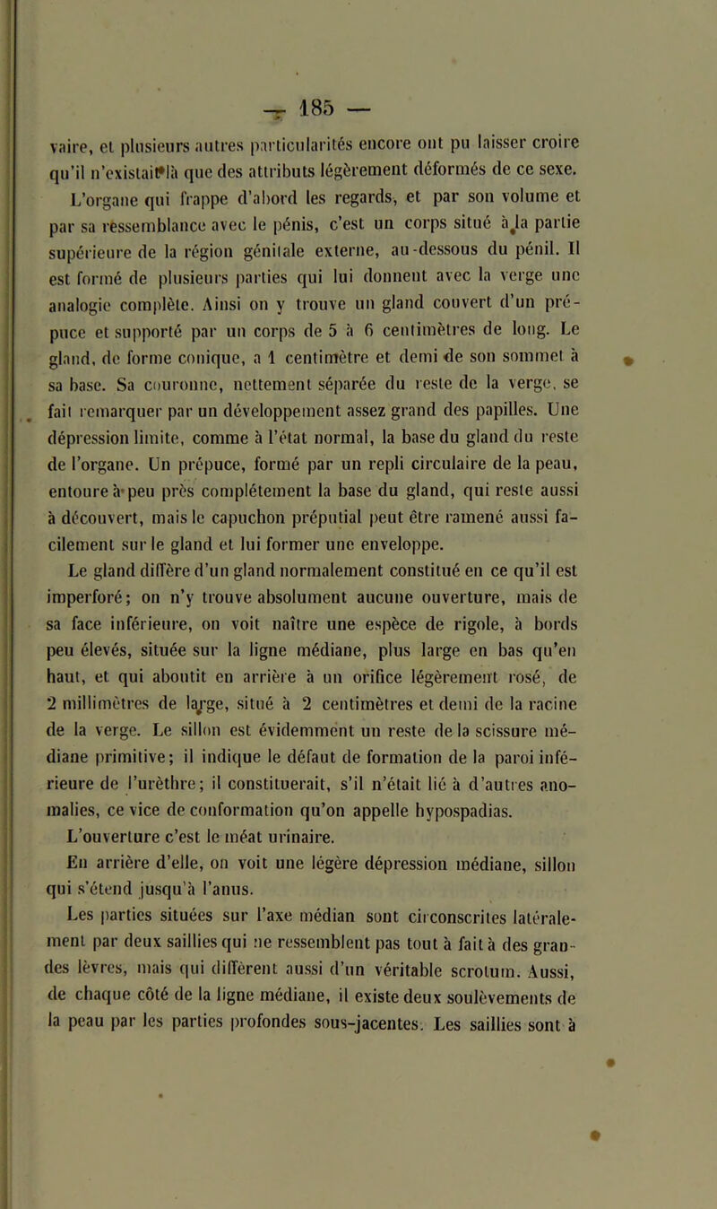 vaire, et plusieurs autres particularités encore ont pu laisser croire qu’il n’exislait*Ià que des attributs légèrement déformés de ce sexe. L’organe qui frappe d’abord les regards, et par son volume et par sa ressemblance avec le pénis, c’est un corps situé à#la partie supérieure de la région génitale externe, au-dessous du pénil. II est formé de plusieurs parties qui lui donnent avec la verge une analogie complète. Ainsi on y trouve un gland couvert d’un pré- puce et supporté par un corps de 5 à fi centimètres de long. Le gland, de forme conique, a 1 centimètre et demi de son sommet à » sa base. Sa couronne, nettement séparée du reste de la verge, se fait remarquer par un développement assez grand des papilles. Une dépression limite, comme à l’état normal, la base du gland du reste de l’organe. Un prépuce, formé par un repli circulaire de la peau, entoure h* peu près complètement la base du gland, qui reste aussi à découvert, mais le capuchon préputial peut être ramené aussi fa- cilement sur le gland et lui former une enveloppe. Le gland diffère d’un gland normalement constitué en ce qu’il est imperforé; on n’y trouve absolument aucune ouverture, mais de sa face inférieure, on voit naître une espèce de rigole, à bords peu élevés, située sur la ligne médiane, plus large en bas qu’en haut, et qui aboutit en arrière à un orifice légèrement rosé, de 2 millimètres de laj’ge, situé à 2 centimètres et demi de la racine de la verge. Le sillon est évidemment un reste de la scissure mé- diane primitive; il indique le défaut de formation de la paroi infé- rieure de l’urèthre; il constituerait, s’il n’était lié à d’autres ano- malies, ce vice de conformation qu’on appelle hypospadias. L’ouverture c’est le méat urinaire. En arrière d’elle, on voit une légère dépression médiane, sillon qui s’étend jusqu’à l’anus. Les parties situées sur l’axe médian sont circonscrites latérale- ment par deux saillies qui ne ressemblent pas tout à fait à des gran- des lèvres, mais qui diffèrent aussi d’un véritable scrotum. Aussi, de chaque côté de la ligne médiane, il existe deux soulèvements de la peau par les parties profondes sous-jacentes. Les saillies sont à 0