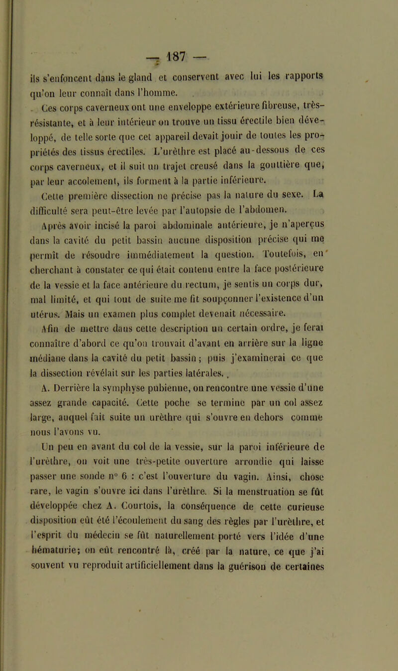 » ils s’enfoncent dans ie gland et conservent avec lui les rapports qu’on leur connaît dans l’homme. Ces corps caverneux ont une enveloppe extérieure fibreuse, très- résistante, et à leur intérieur on trouve un tissu érectile bien déve- loppé, de telle sorte que cet appareil devait jouir de toutes les pro- priétés des tissus érectiles. L’urèthre est placé au-dessous de ces corps caverneux, et il suit un trajet creusé dans la gouttière que, par leur accotement, ils forment à la partie inférieure. Cette première dissection ne précise pas la nature du sexe. La difficulté sera peut-être levée par l’autopsie de l’abdomen. Après avoir incisé la paroi abdominale antérieure, je n’aperçus dans la cavité du petit bassin aucune disposition précise qui me permît de résoudre immédiatement la question. Toutefois, en cherchant à constater ce qui était contenu entre la face postérieure de la vessie et la face antérieure du rectum, je sentis un corps dur, mal limité, et qui tout de suite me fit soupçonner l’existence d’un utérus. Mais un examen plus complet devenait nécessaire. Afin de mettre dans cette description un certain ordre, je ferai connaître d’abord ce qu’on trouvait d’avant en arrière sur la ligne médiane dans la cavité du petit bassin; puis j’examinerai ce que la dissection révélait sur les parties latérales., A. Derrière la symphyse pubienne, on rencontre une vessie d’une assez grande capacité. Cette poche se termine par un col assez large, auquel fait suite un urèthre qui s’ouvre en dehors comme nous l’avons vu. Un peu en avant du col de la vessie, sur la paroi inférieure de l’urèthre, on voit une très-petite ouverture arrondie qui laisse passer une sonde n° 6 : c’est l’ouverture du vagin. Ainsi, chose rare, le vagin s’ouvre ici dans l’urèthre. Si la menstruation se fût développée chez A. Courtois, la conséquence de celte curieuse disposition eût été l’écoulement du sang des règles par l’urèthre, et l’esprit du médecin se fût naturellement porté vers l’idée d’une hématurie; on eut rencontré là, créé par la nature, ce que j’ai souvent vu reproduit artificiellement dans la guérison de certaines