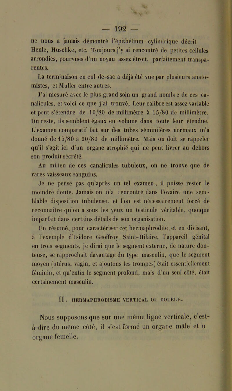 ne nous a jamais démontré l’épithélium cylindrique décrit Henle, Huschke, etc. Toujours j’y ai rencontré de petites cellules arrondies, pourvues d’un noyau assez étroit, parfaitement transpa- rentes. La terminaison en cul de-sac a déjà été vue par plusieurs anato- mistes, et Muller entre autres. J’ai mesuré avec le plus grand soin un grand nombre de ces ca- nalicules, et voici ce que j’ai trouvé, Leur calibre est assez variable et peut s’étendre de 10/80 de millimètre à 15/80 de millimètre. Du reste, ils semblent égaux en volume dans toute leur étendue. L’examen comparatif fait sur des tubes séminifères normaux m’a donné de 15/80 à 30/80 de millimètre. Mais on doit se rappeler qu’il s’agit ici d’un organe atrophié qui ne peut livrer au dehors son produit sécrété. Au milieu de ces canalicules tubuleux, on ne trouve que de rares vaisseaux sanguins. Je ne pense pas qu’après un tel examen, il puisse rester le moindre doute. Jamais on n’a rencontré dans l’ovaire une sem- blable disposition tubuleuse, et l’on est nécessairement forcé de reconnaître qu’on a sous les yeux un testicule véritable, quoique imparfait dans certains détails de son organisation. Lu résumé, pour caractériser cet hermaphrodite, et en divisant, à l’exemple d’Isidore Geoffroy Saint-Hilaire, l’appareil génital en trois segments, je dirai que le segment externe, de nature dou- teuse, se rapprochait davantage du type masculin, que le segment moyen (utérus, vagin, et ajoutons les trompes) était essentiellement féminin, et qu’enfin le segment profond, mais d’un seul côté, était certainement masculin. II . HERMAPHRODISME VERTICAL OU DOUBLE. Nous supposons que sur une même ligne verticale, c’esl- à-dire du même coté, il s’esl formé un organe mâle et u organe femelle.