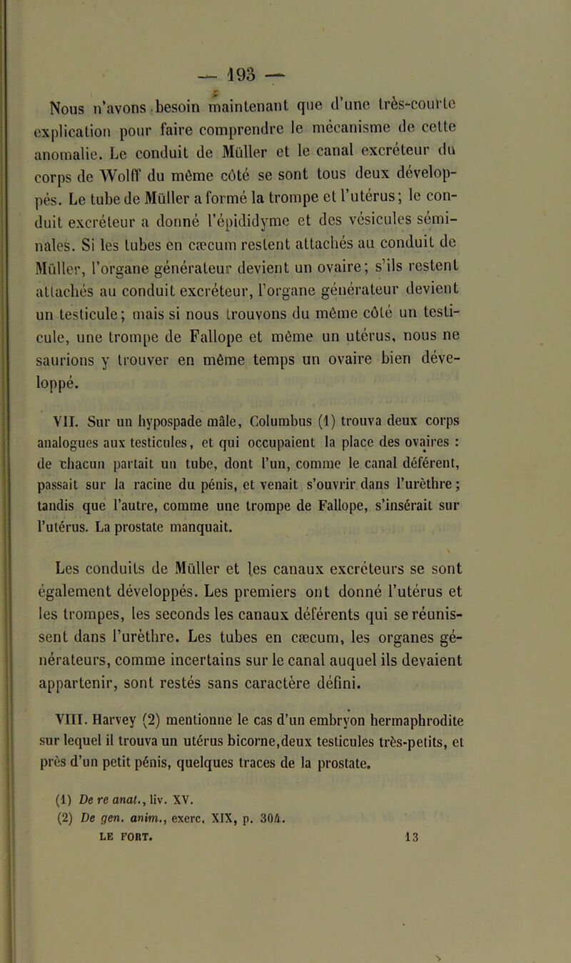 f Nous n’avons besoin maintenant que il une très-courte explication pour faire comprendre le mécanisme de cette anomalie. Le conduit de Muller et le canal excréteur du corps de Wolff du môme côté se sont tous deux dévelop- pés. Le tube de Müller a formé la trompe et l’utérus ; le con- duit excréteur a donné l’épididyme et des vésicules sémi- nales. Si les tubes en cæcum restent attachés au conduit de Müller, l’organe générateur devient un ovaire; s’ils restent attachés au conduit excréteur, l’organe générateur devient un testicule; mais si nous trouvons du même côté un testi- cule, une trompe de Fallope et môme un utérus, nous ne saurions y trouver en même temps un ovaire bien déve- loppé. VII. Sur un hypospade mâle, Columbus (I) trouva deux corps analogues aux testicules, et qui occupaient la place des ovaires : de chacun partait un tube, dont l’un, comme le canal déférent, passait sur la racine du pénis, et venait s’ouvrir dans l’urèthre ; tandis que l’autre, comme une trompe de Fallope, s’insérait sur l’utérus. La prostate manquait. Les conduits de Müller et les canaux excréteurs se sont également développés. Les premiers ont donné l’utérus et les trompes, les seconds les canaux déférents qui se réunis- sent dans l’urèthre. Les tubes en cæcum, les organes gé- nérateurs, comme incertains sur le canal auquel ils devaient appartenir, sont restés sans caractère défini. VIII. Harvey (2) mentionne le cas d’un embryon hermaphrodite sur lequel il trouva un utérus bicorne,deux testicules très-petits, et près d’un petit pénis, quelques traces de la prostate, (1) De re anat., liv. XV. (2) De gen. anim., exerc. XIX, p. 304. LE FORT. 13